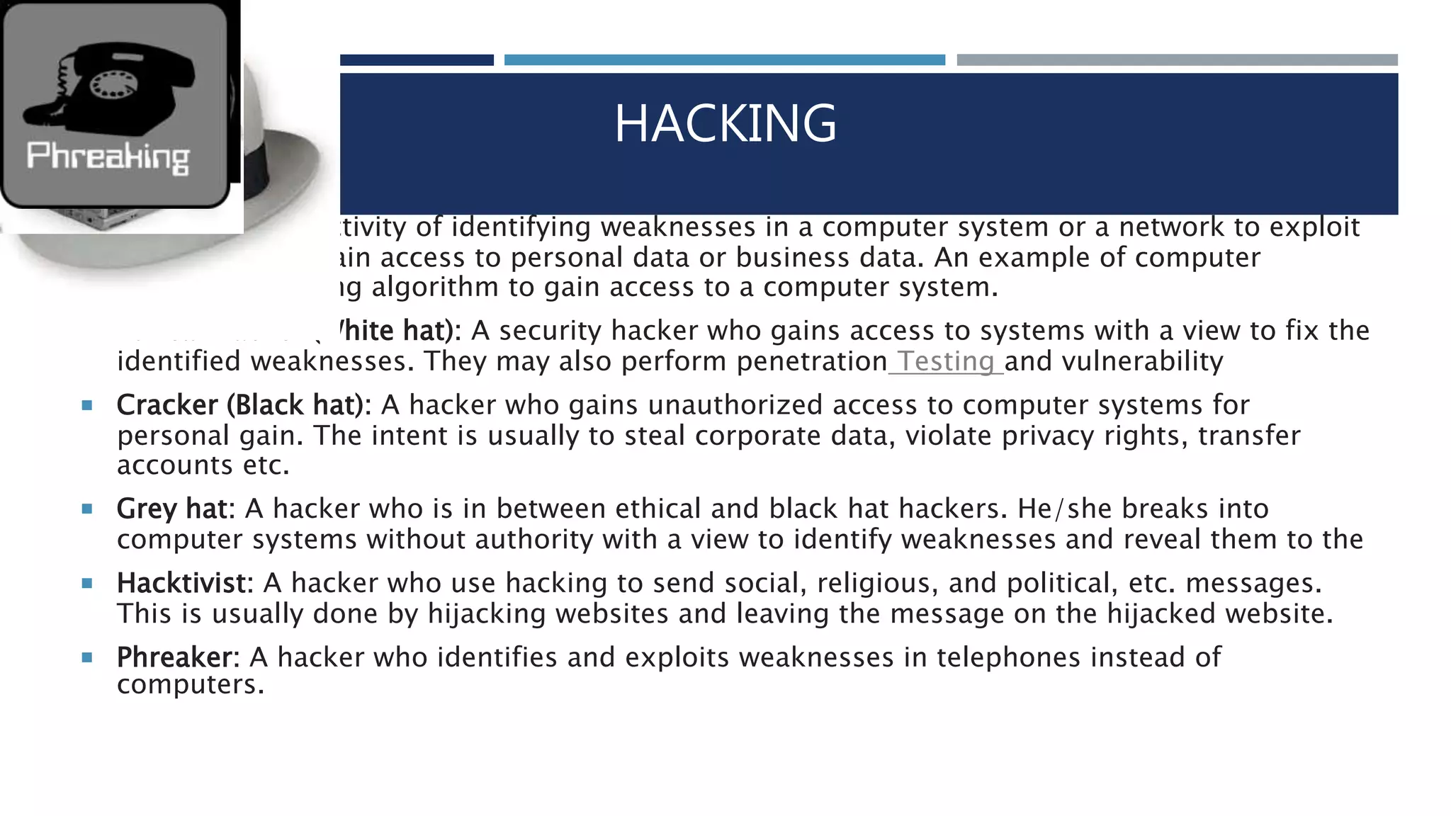 HACKING
 Hacking is the activity of identifying weaknesses in a computer system or a network to exploit
the security to gain access to personal data or business data. An example of computer
password cracking algorithm to gain access to a computer system.
 Ethical Hacker (White hat): A security hacker who gains access to systems with a view to fix the
identified weaknesses. They may also perform penetration Testing and vulnerability
 Cracker (Black hat): A hacker who gains unauthorized access to computer systems for
personal gain. The intent is usually to steal corporate data, violate privacy rights, transfer
accounts etc.
 Grey hat: A hacker who is in between ethical and black hat hackers. He/she breaks into
computer systems without authority with a view to identify weaknesses and reveal them to the
 Hacktivist: A hacker who use hacking to send social, religious, and political, etc. messages.
This is usually done by hijacking websites and leaving the message on the hijacked website.
 Phreaker: A hacker who identifies and exploits weaknesses in telephones instead of
computers.
 