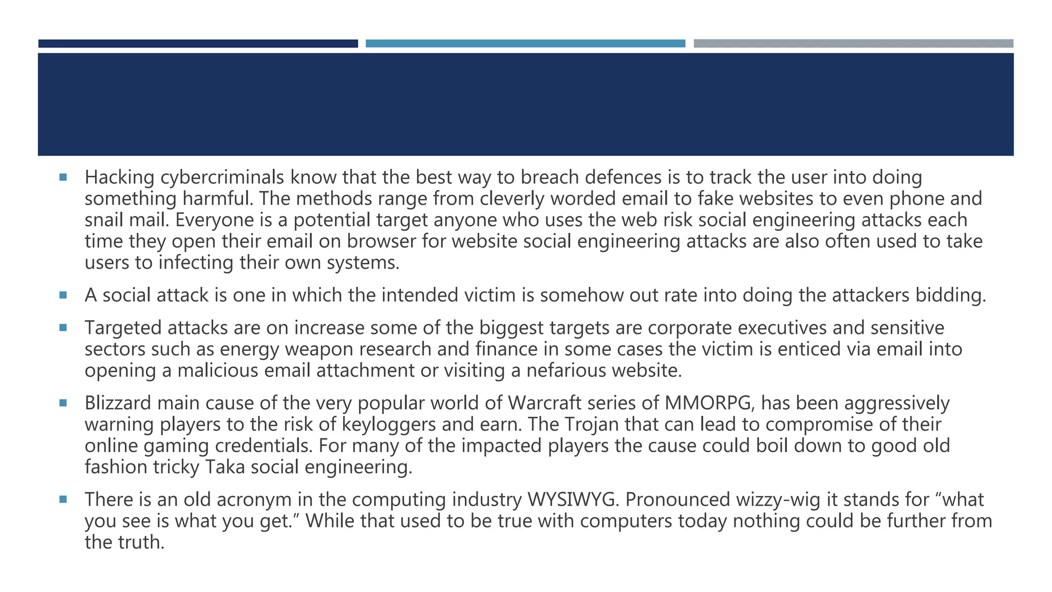  Hacking cybercriminals know that the best way to breach defences is to track the user into doing
something harmful. The methods range from cleverly worded email to fake websites to even phone and
snail mail. Everyone is a potential target anyone who uses the web risk social engineering attacks each
time they open their email on browser for website social engineering attacks are also often used to take
users to infecting their own systems.
 A social attack is one in which the intended victim is somehow out rate into doing the attackers bidding.
 Targeted attacks are on increase some of the biggest targets are corporate executives and sensitive
sectors such as energy weapon research and finance in some cases the victim is enticed via email into
opening a malicious email attachment or visiting a nefarious website.
 Blizzard main cause of the very popular world of Warcraft series of MMORPG, has been aggressively
warning players to the risk of keyloggers and earn. The Trojan that can lead to compromise of their
online gaming credentials. For many of the impacted players the cause could boil down to good old
fashion tricky Taka social engineering.
 There is an old acronym in the computing industry WYSIWYG. Pronounced wizzy-wig it stands for “what
you see is what you get.” While that used to be true with computers today nothing could be further from
the truth.
 
