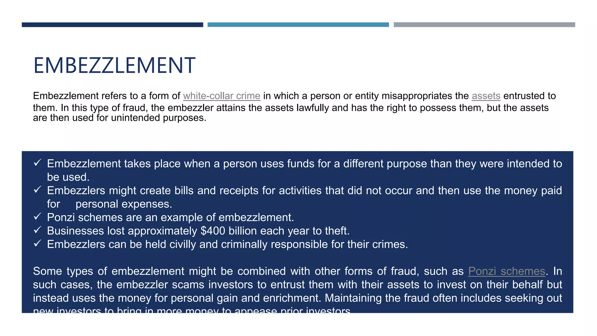 EMBEZZLEMENT
Embezzlement refers to a form of white-collar crime in which a person or entity misappropriates the assets entrusted to
them. In this type of fraud, the embezzler attains the assets lawfully and has the right to possess them, but the assets
are then used for unintended purposes.
 Embezzlement takes place when a person uses funds for a different purpose than they were intended to
be used.
 Embezzlers might create bills and receipts for activities that did not occur and then use the money paid
for personal expenses.
 Ponzi schemes are an example of embezzlement.
 Businesses lost approximately $400 billion each year to theft.
 Embezzlers can be held civilly and criminally responsible for their crimes.
Some types of embezzlement might be combined with other forms of fraud, such as Ponzi schemes. In
such cases, the embezzler scams investors to entrust them with their assets to invest on their behalf but
instead uses the money for personal gain and enrichment. Maintaining the fraud often includes seeking out
new investors to bring in more money to appease prior investors.
 