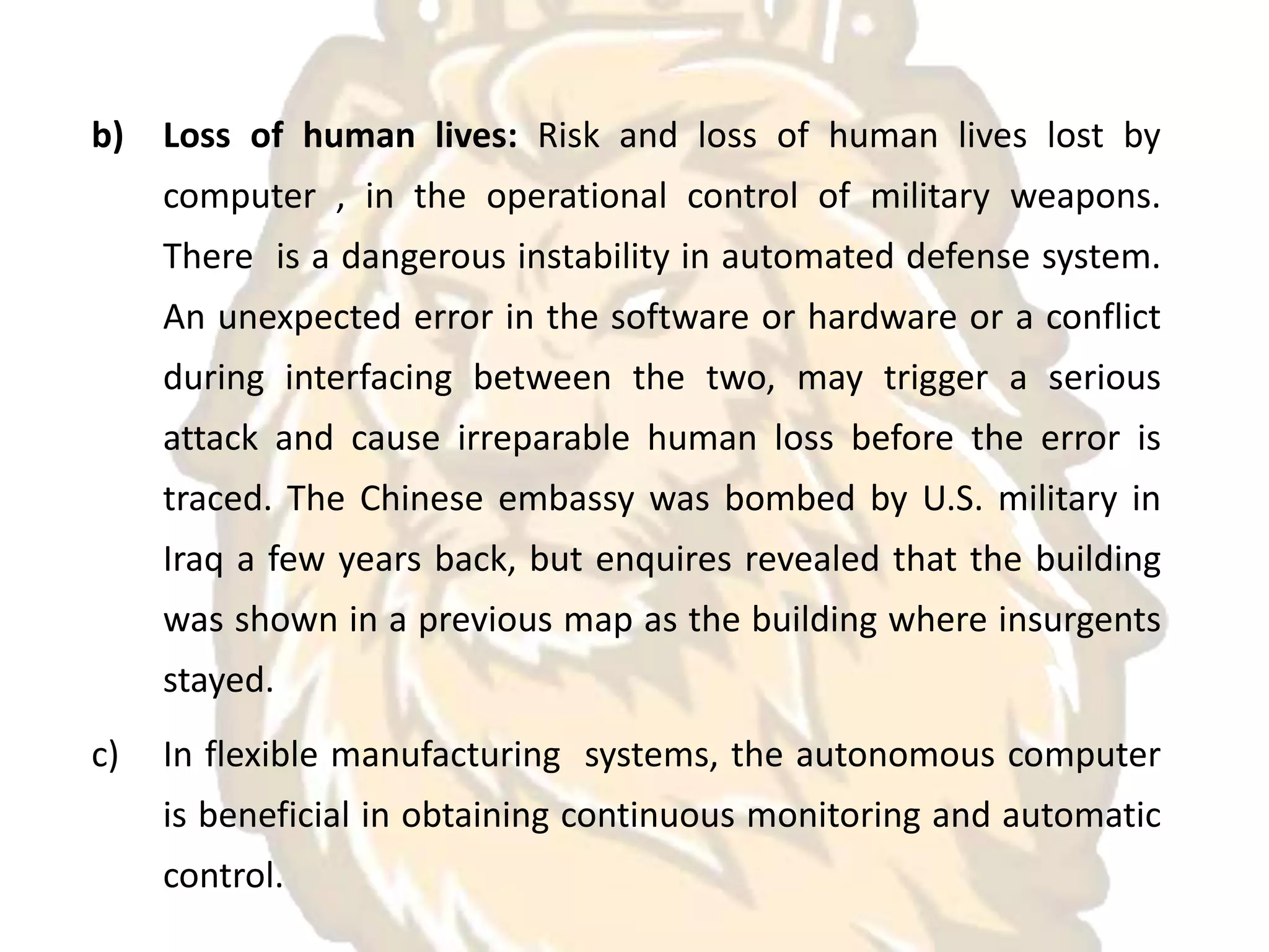 b) Loss of human lives: Risk and loss of human lives lost by
computer , in the operational control of military weapons.
There is a dangerous instability in automated defense system.
An unexpected error in the software or hardware or a conflict
during interfacing between the two, may trigger a serious
attack and cause irreparable human loss before the error is
traced. The Chinese embassy was bombed by U.S. military in
Iraq a few years back, but enquires revealed that the building
was shown in a previous map as the building where insurgents
stayed.
c) In flexible manufacturing systems, the autonomous computer
is beneficial in obtaining continuous monitoring and automatic
control.
 