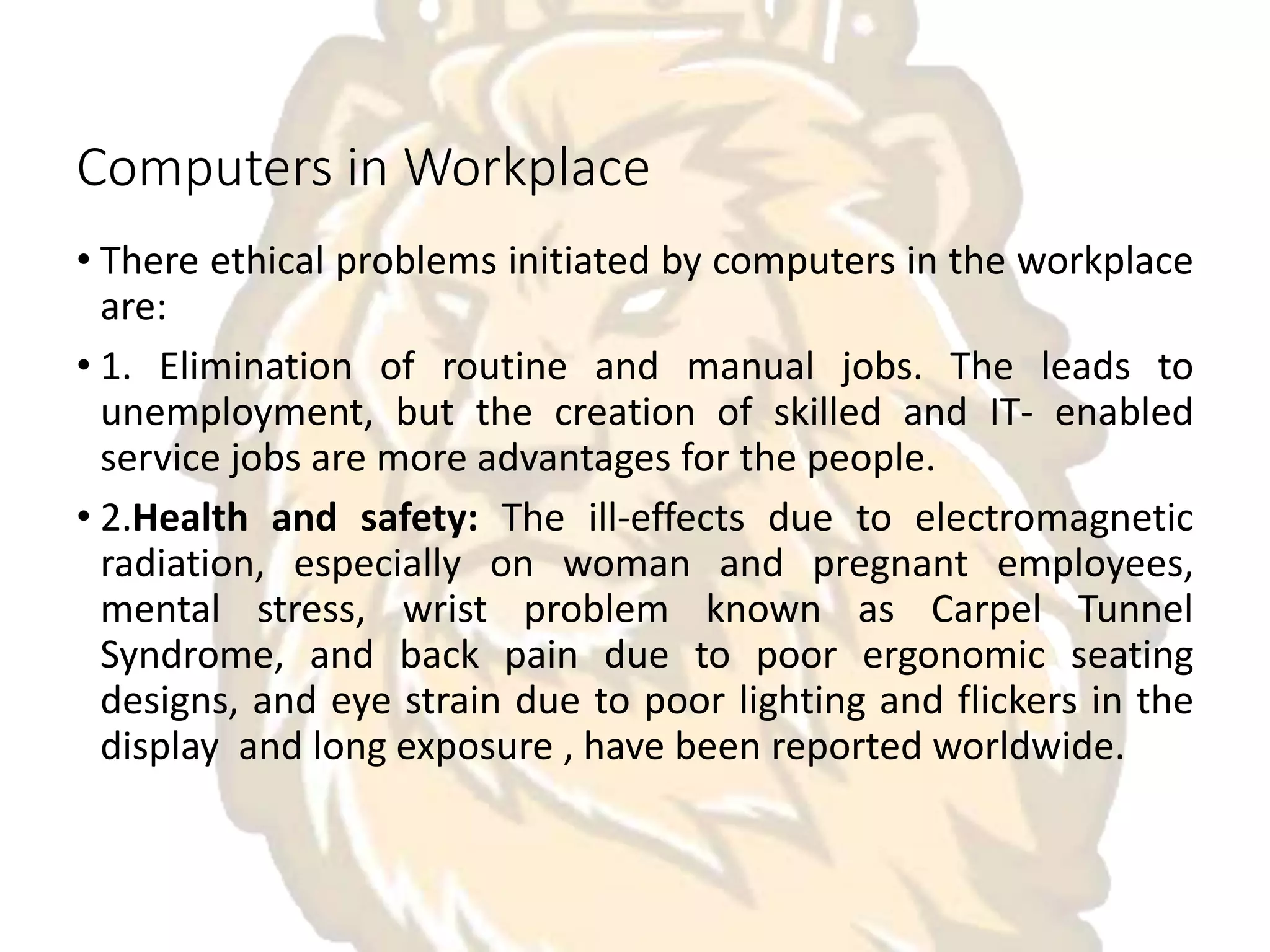 Computers in Workplace
• There ethical problems initiated by computers in the workplace
are:
• 1. Elimination of routine and manual jobs. The leads to
unemployment, but the creation of skilled and IT- enabled
service jobs are more advantages for the people.
• 2.Health and safety: The ill-effects due to electromagnetic
radiation, especially on woman and pregnant employees,
mental stress, wrist problem known as Carpel Tunnel
Syndrome, and back pain due to poor ergonomic seating
designs, and eye strain due to poor lighting and flickers in the
display and long exposure , have been reported worldwide.
 