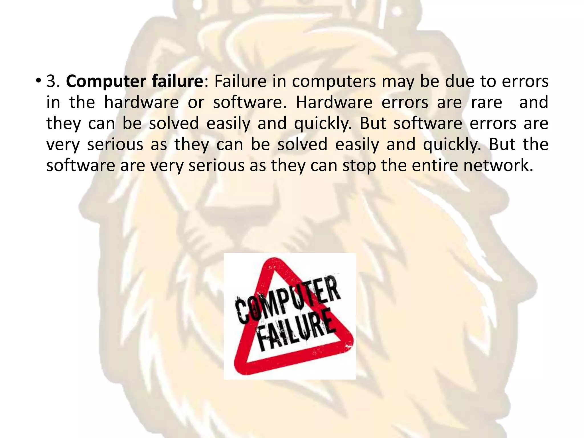 • 3. Computer failure: Failure in computers may be due to errors
in the hardware or software. Hardware errors are rare and
they can be solved easily and quickly. But software errors are
very serious as they can be solved easily and quickly. But the
software are very serious as they can stop the entire network.
 