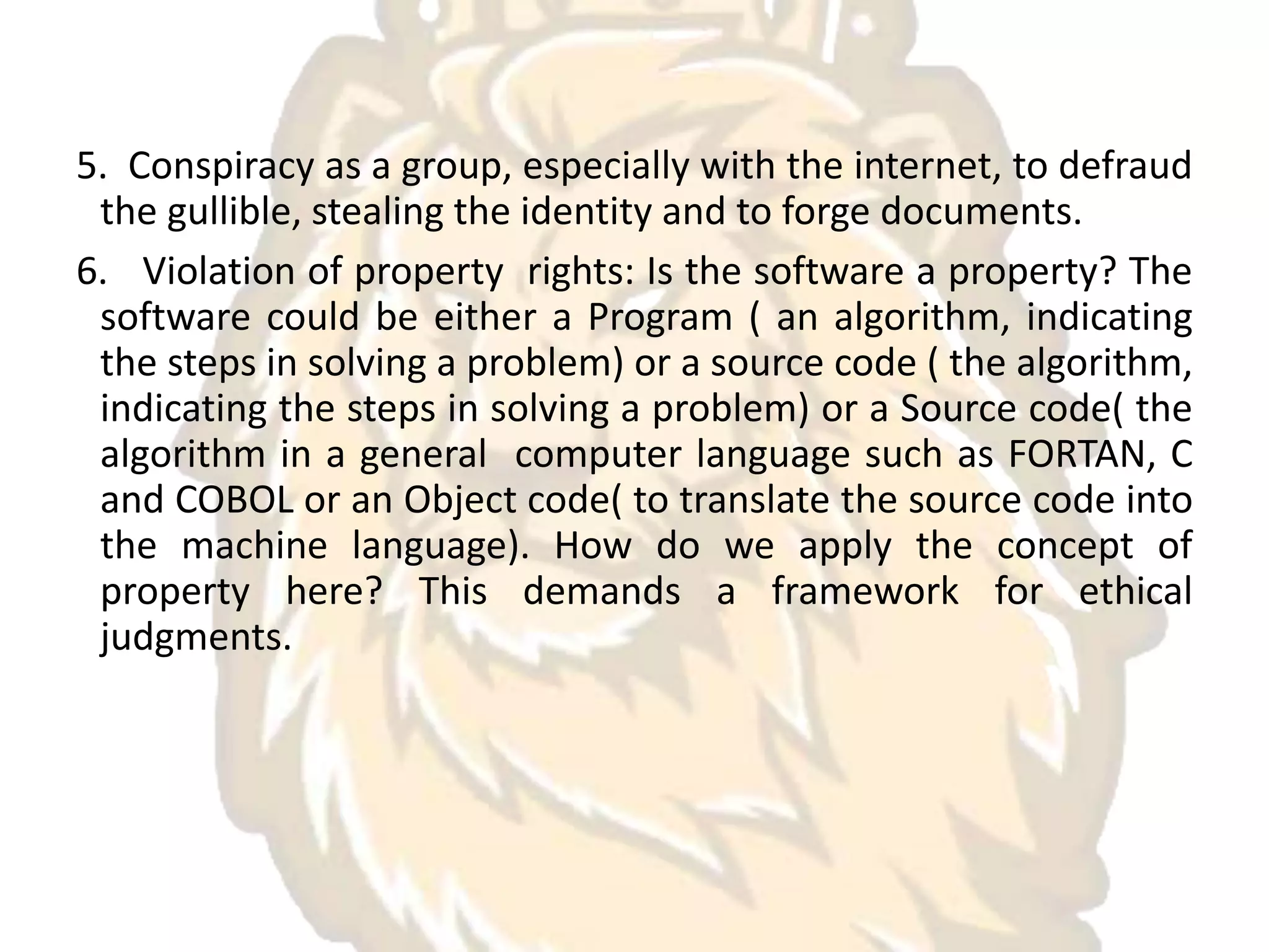 5. Conspiracy as a group, especially with the internet, to defraud
the gullible, stealing the identity and to forge documents.
6. Violation of property rights: Is the software a property? The
software could be either a Program ( an algorithm, indicating
the steps in solving a problem) or a source code ( the algorithm,
indicating the steps in solving a problem) or a Source code( the
algorithm in a general computer language such as FORTAN, C
and COBOL or an Object code( to translate the source code into
the machine language). How do we apply the concept of
property here? This demands a framework for ethical
judgments.
 