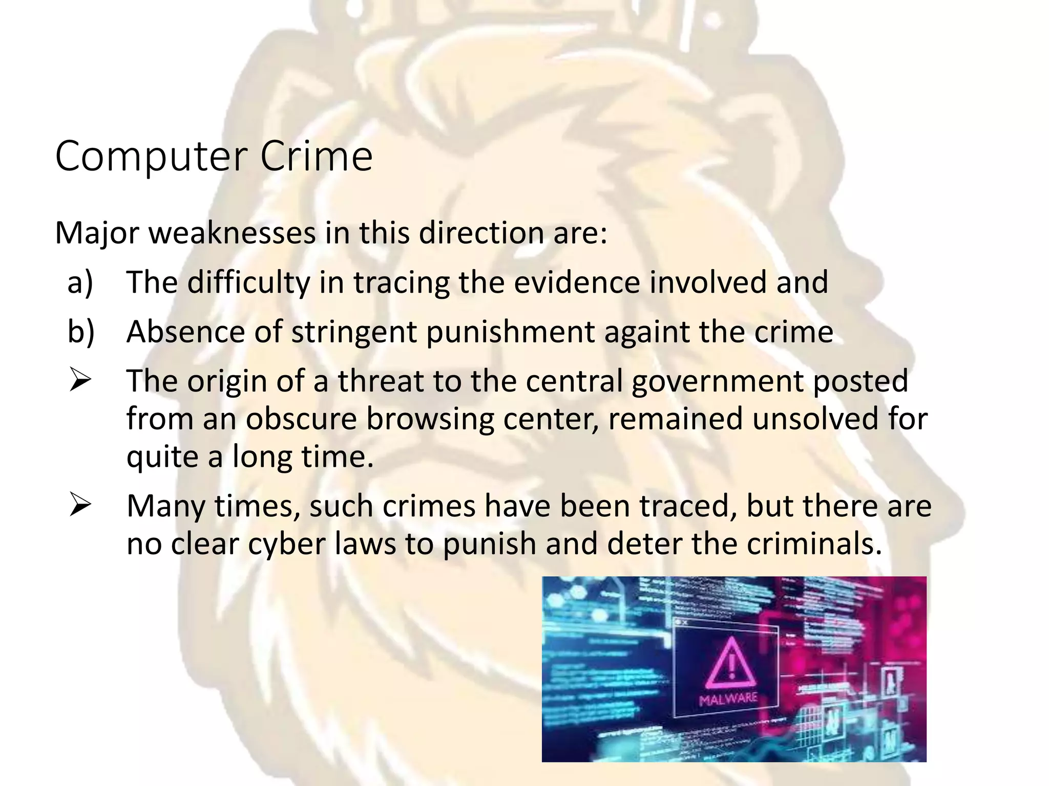 Computer Crime
Major weaknesses in this direction are:
a) The difficulty in tracing the evidence involved and
b) Absence of stringent punishment againt the crime
 The origin of a threat to the central government posted
from an obscure browsing center, remained unsolved for
quite a long time.
 Many times, such crimes have been traced, but there are
no clear cyber laws to punish and deter the criminals.
 