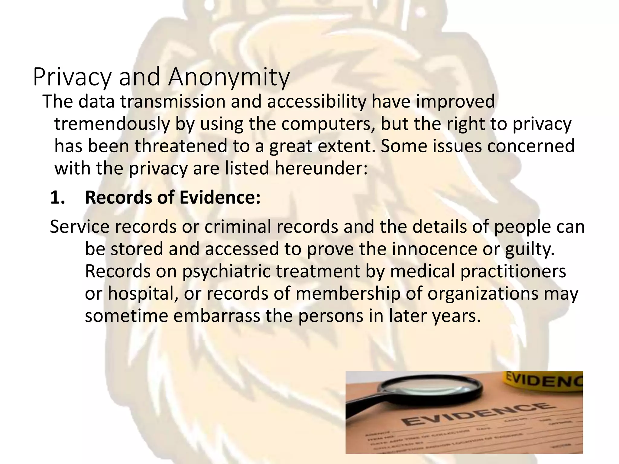 Privacy and Anonymity
The data transmission and accessibility have improved
tremendously by using the computers, but the right to privacy
has been threatened to a great extent. Some issues concerned
with the privacy are listed hereunder:
1. Records of Evidence:
Service records or criminal records and the details of people can
be stored and accessed to prove the innocence or guilty.
Records on psychiatric treatment by medical practitioners
or hospital, or records of membership of organizations may
sometime embarrass the persons in later years.
 