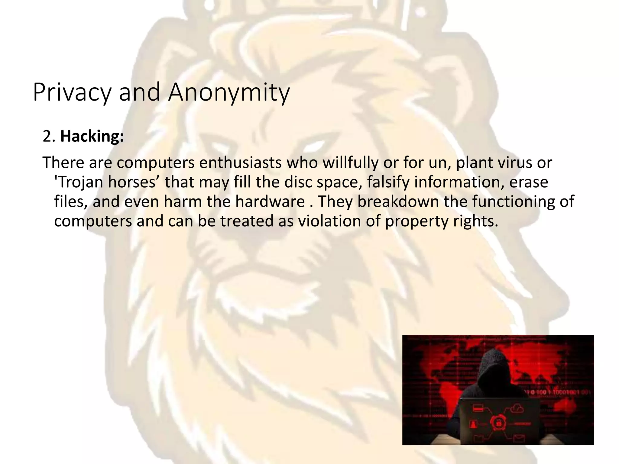 Privacy and Anonymity
2. Hacking:
There are computers enthusiasts who willfully or for un, plant virus or
'Trojan horses’ that may fill the disc space, falsify information, erase
files, and even harm the hardware . They breakdown the functioning of
computers and can be treated as violation of property rights.
 