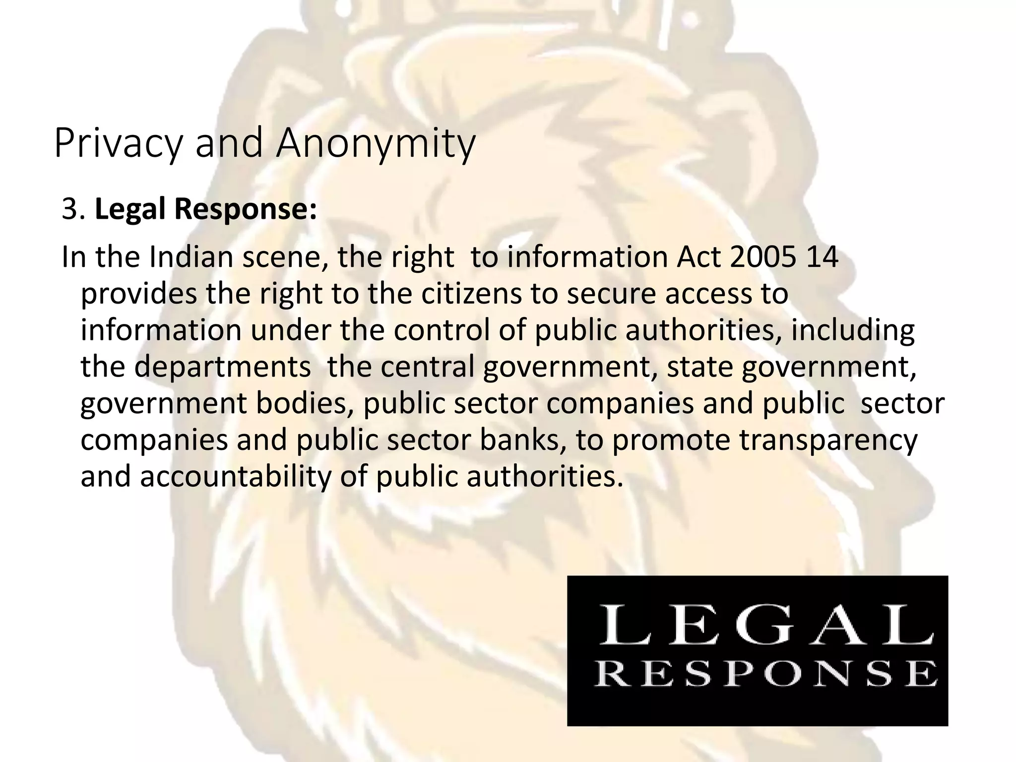 Privacy and Anonymity
3. Legal Response:
In the Indian scene, the right to information Act 2005 14
provides the right to the citizens to secure access to
information under the control of public authorities, including
the departments the central government, state government,
government bodies, public sector companies and public sector
companies and public sector banks, to promote transparency
and accountability of public authorities.
 