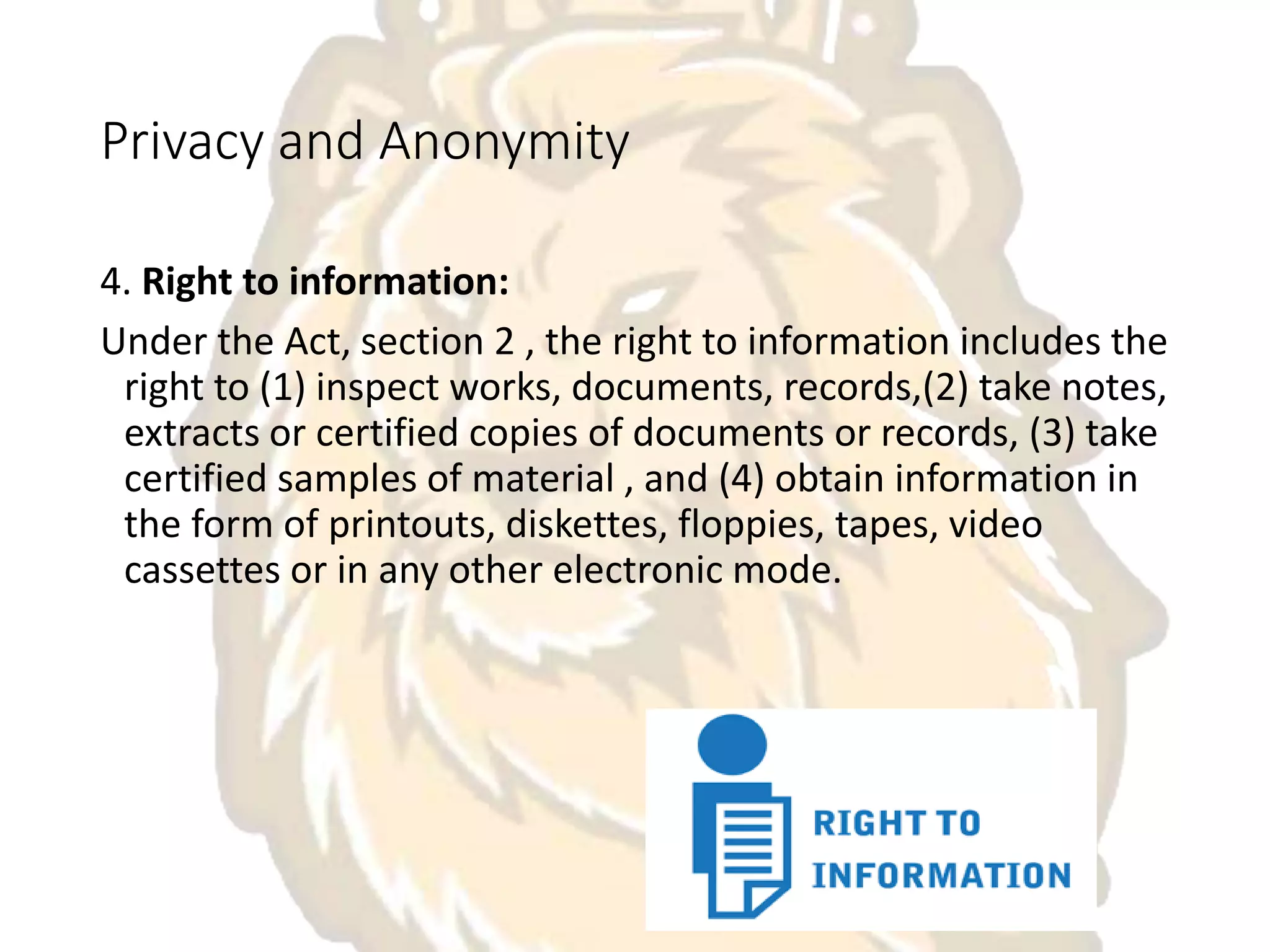 Privacy and Anonymity
4. Right to information:
Under the Act, section 2 , the right to information includes the
right to (1) inspect works, documents, records,(2) take notes,
extracts or certified copies of documents or records, (3) take
certified samples of material , and (4) obtain information in
the form of printouts, diskettes, floppies, tapes, video
cassettes or in any other electronic mode.
 