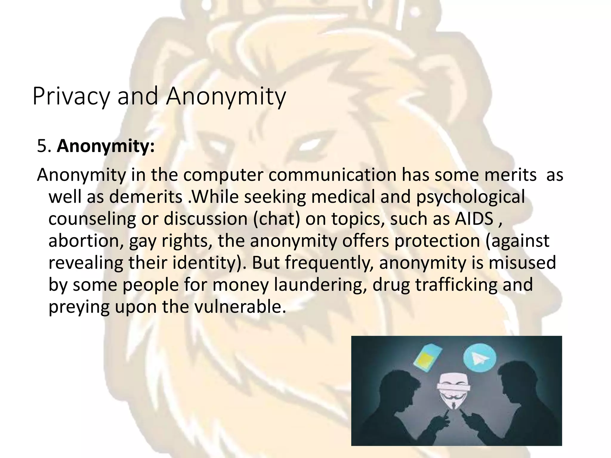Privacy and Anonymity
5. Anonymity:
Anonymity in the computer communication has some merits as
well as demerits .While seeking medical and psychological
counseling or discussion (chat) on topics, such as AIDS ,
abortion, gay rights, the anonymity offers protection (against
revealing their identity). But frequently, anonymity is misused
by some people for money laundering, drug trafficking and
preying upon the vulnerable.
 