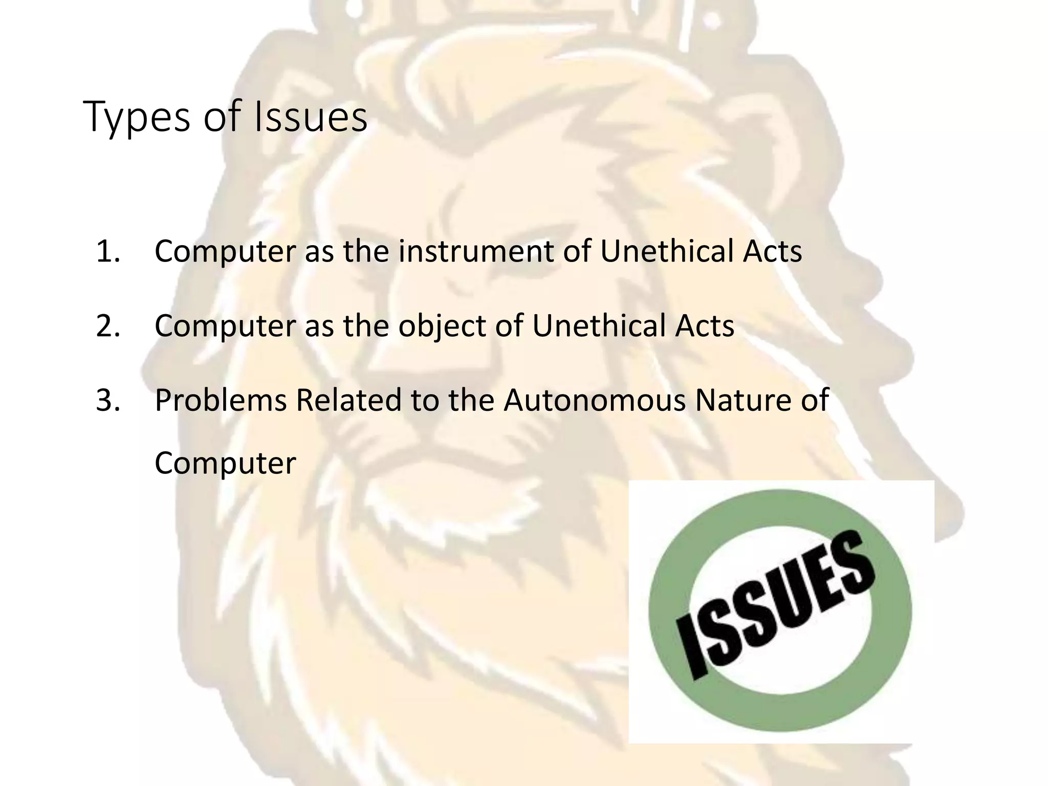 Types of Issues
1. Computer as the instrument of Unethical Acts
2. Computer as the object of Unethical Acts
3. Problems Related to the Autonomous Nature of
Computer
 