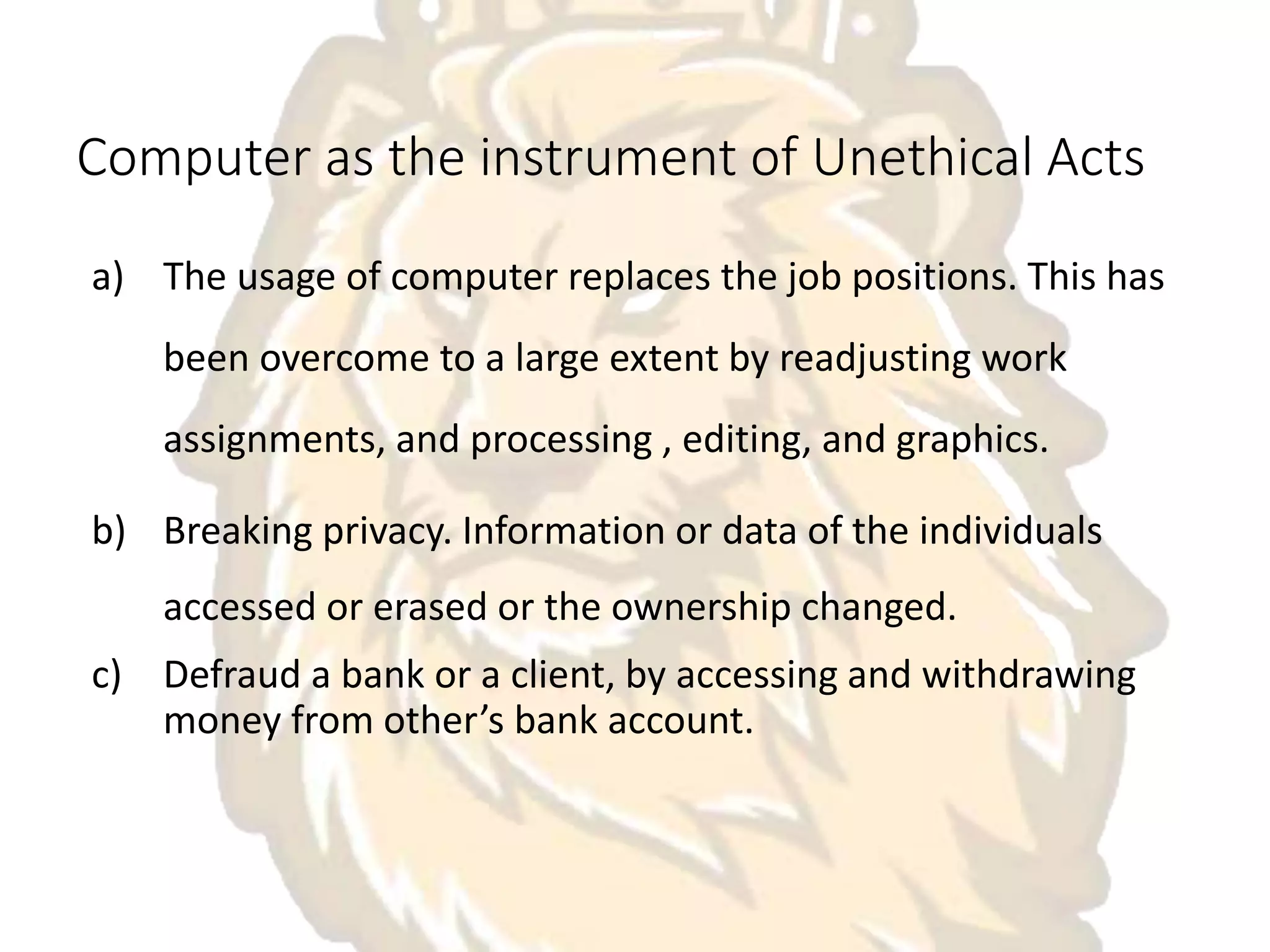 Computer as the instrument of Unethical Acts
a) The usage of computer replaces the job positions. This has
been overcome to a large extent by readjusting work
assignments, and processing , editing, and graphics.
b) Breaking privacy. Information or data of the individuals
accessed or erased or the ownership changed.
c) Defraud a bank or a client, by accessing and withdrawing
money from other’s bank account.
 