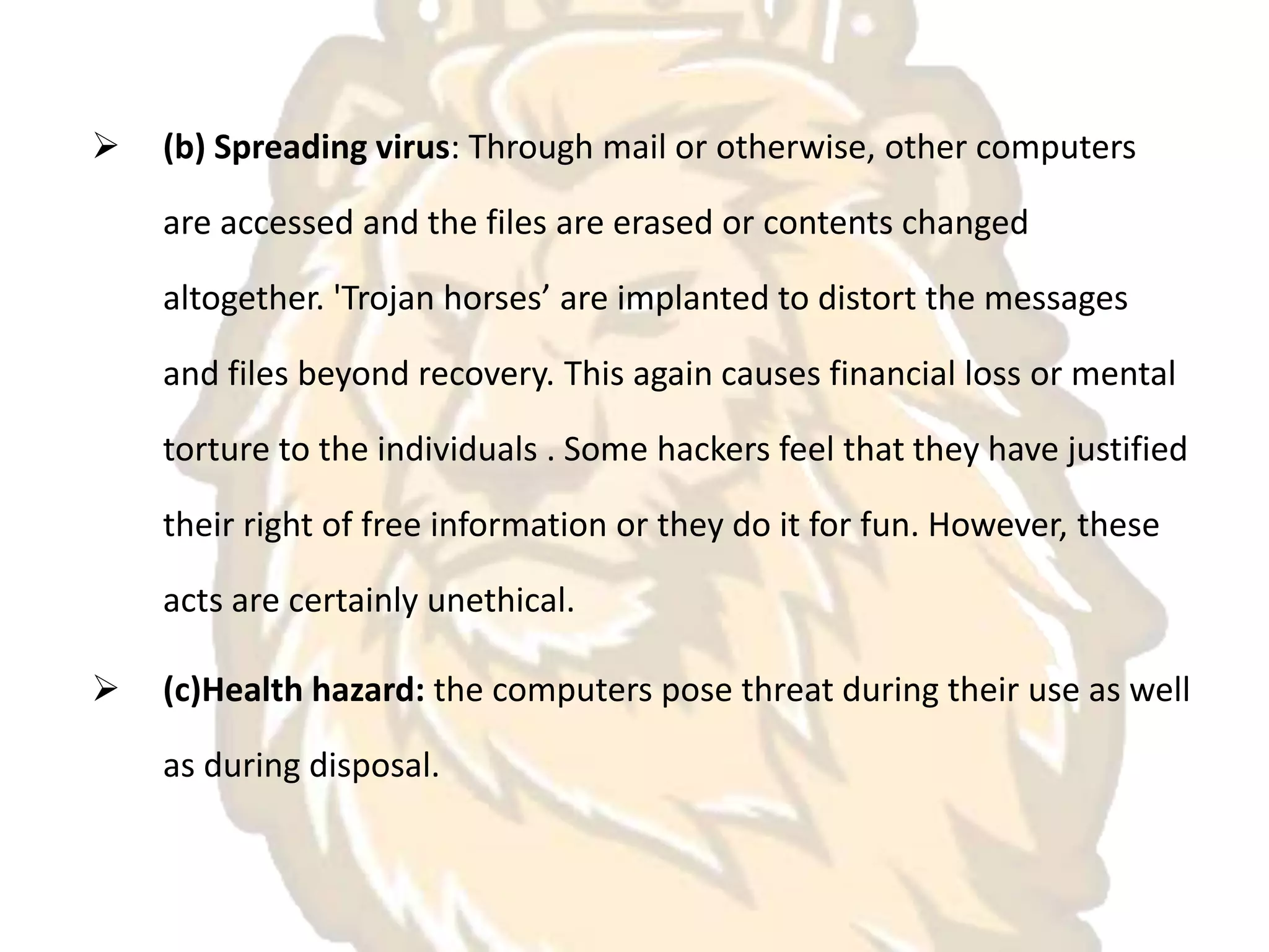  (b) Spreading virus: Through mail or otherwise, other computers
are accessed and the files are erased or contents changed
altogether. 'Trojan horses’ are implanted to distort the messages
and files beyond recovery. This again causes financial loss or mental
torture to the individuals . Some hackers feel that they have justified
their right of free information or they do it for fun. However, these
acts are certainly unethical.
 (c)Health hazard: the computers pose threat during their use as well
as during disposal.
 
