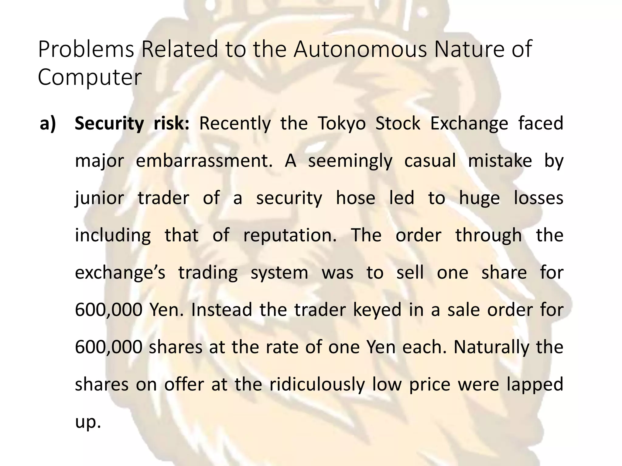Problems Related to the Autonomous Nature of
Computer
a) Security risk: Recently the Tokyo Stock Exchange faced
major embarrassment. A seemingly casual mistake by
junior trader of a security hose led to huge losses
including that of reputation. The order through the
exchange’s trading system was to sell one share for
600,000 Yen. Instead the trader keyed in a sale order for
600,000 shares at the rate of one Yen each. Naturally the
shares on offer at the ridiculously low price were lapped
up.
 