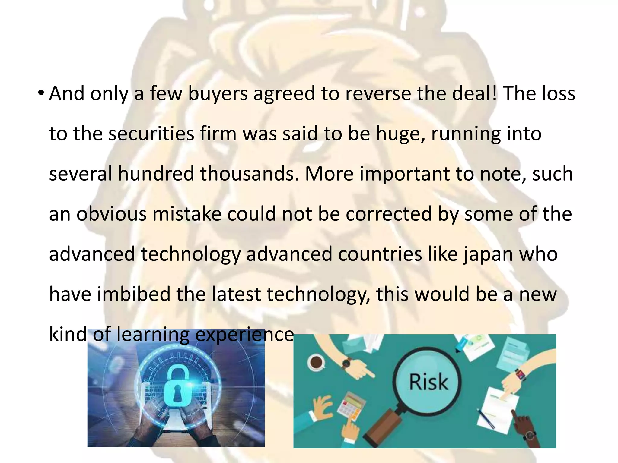 • And only a few buyers agreed to reverse the deal! The loss
to the securities firm was said to be huge, running into
several hundred thousands. More important to note, such
an obvious mistake could not be corrected by some of the
advanced technology advanced countries like japan who
have imbibed the latest technology, this would be a new
kind of learning experience.
 