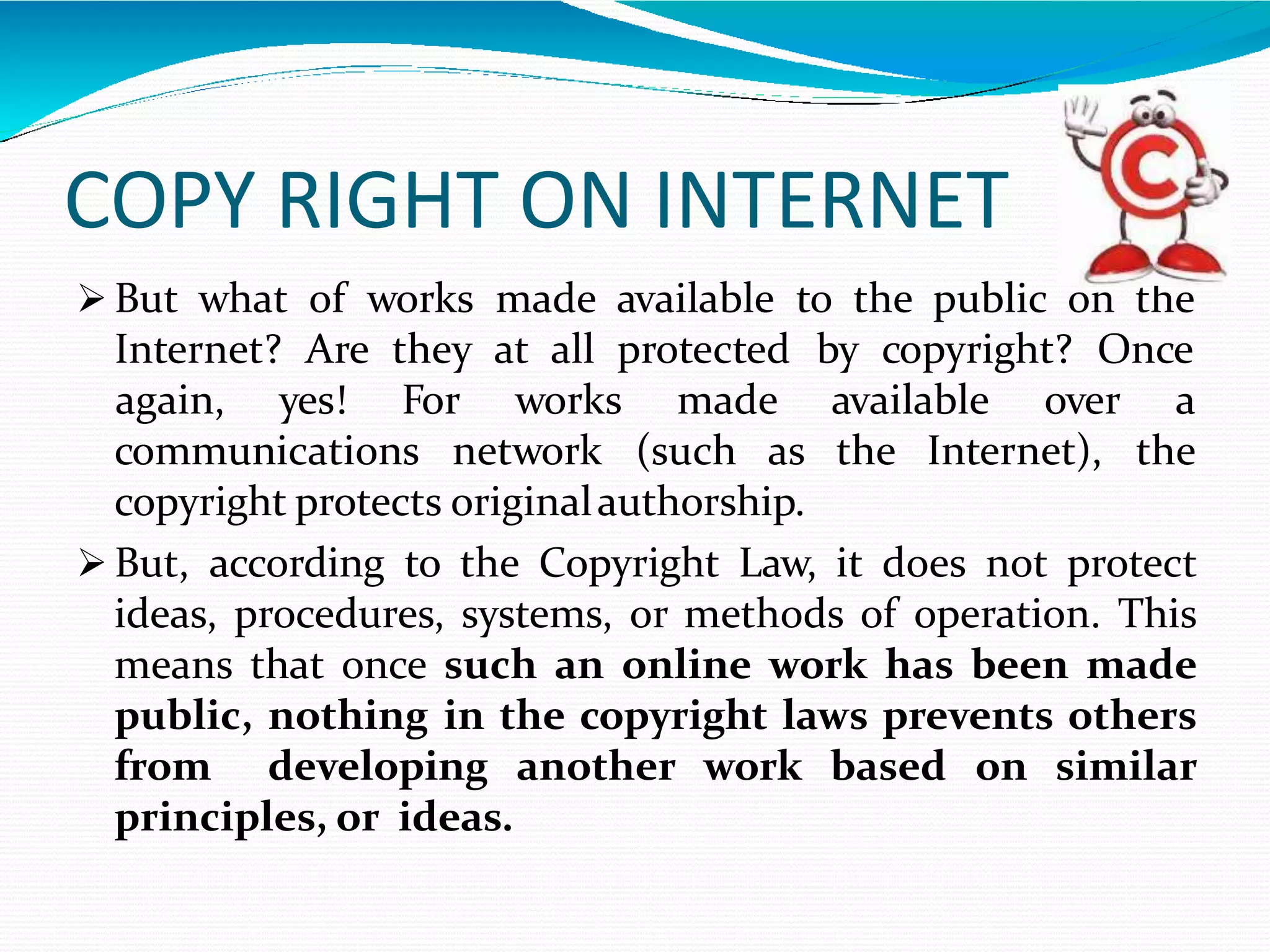 COPY RIGHT ON INTERNET
 But what of works made available to the public on the
Internet? Are they at all protected by copyright? Once
communications network (such as the Internet),
again, yes! For works made available over a
the
copyright protects originalauthorship.
 But, according to the Copyright Law, it does not protect
ideas, procedures, systems, or methods of operation. This
means that once such an online work has been made
public, nothing in the copyright laws prevents others
from developing another work based on similar
principles, or ideas.
 