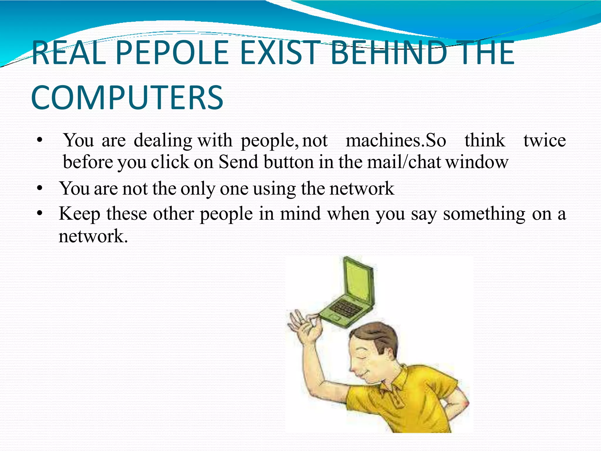 REAL PEPOLE EXIST BEHIND THE
COMPUTERS
• You are dealing with people,not machines.So think twice
before you click on Send button in the mail/chat window
• You are not the only one using the network
• Keep these other people in mind when you say something on a
network.
 