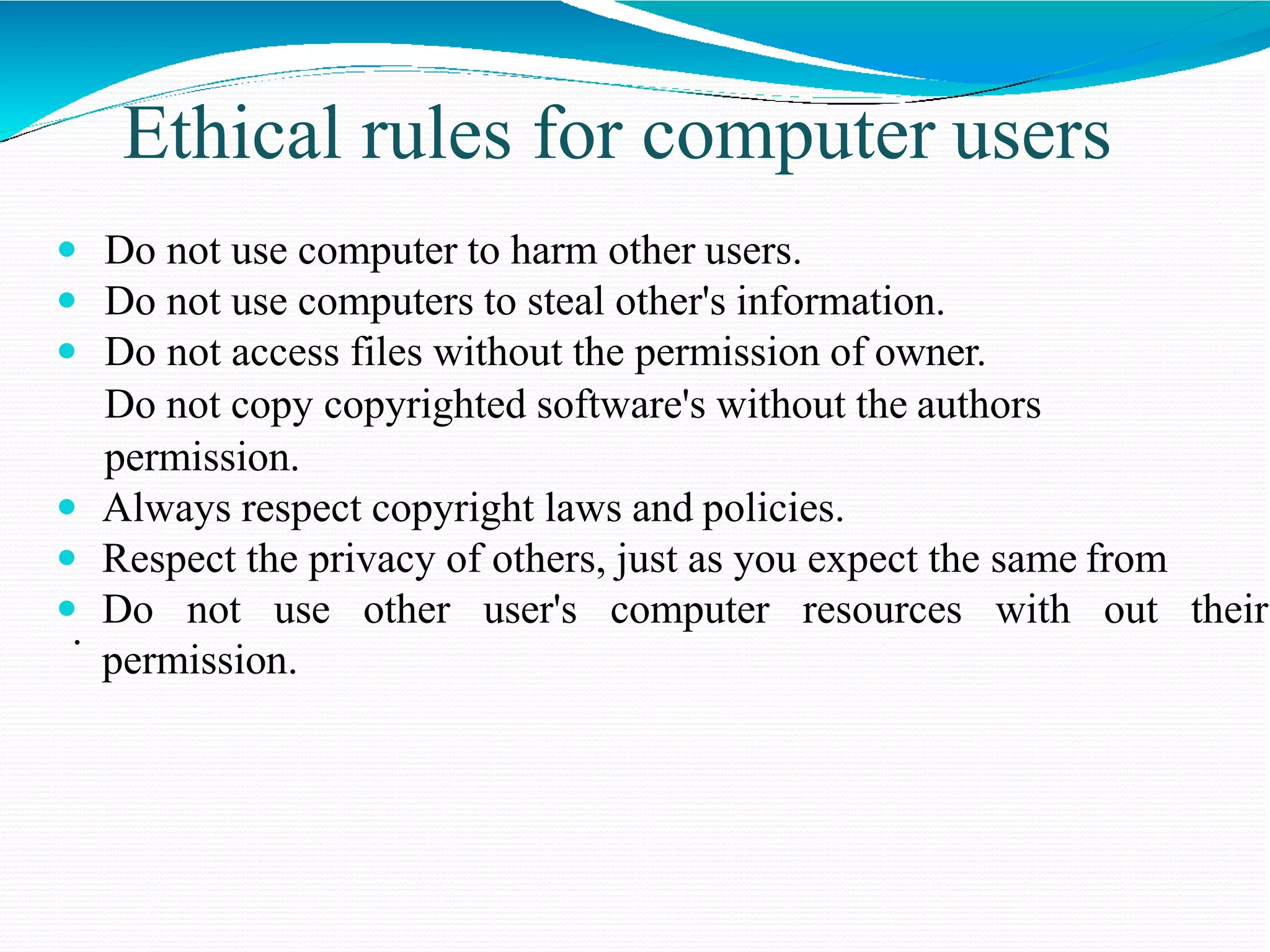 Ethical rules for computer users
 Do not use computer to harm other users.
 Do not use computers to steal other's information.
 Do not access files without the permission of owner.
Do not copy copyrighted software's without the authors
permission.
 Always respect copyright laws and policies.
 Respect the privacy of others, just as you expect the same from
 Do not use other user's computer resources with out their
permission.
.
 