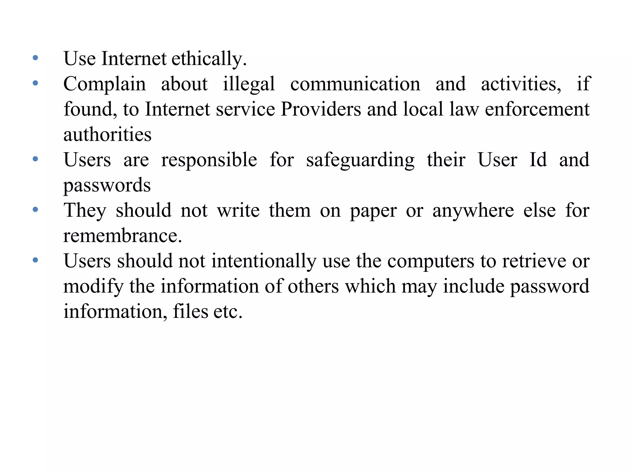 • Use Internet ethically.
• Complain about illegal communication and activities, if
found, to Internet service Providers and local law enforcement
authorities
• Users are responsible for safeguarding their User Id and
passwords
• They should not write them on paper or anywhere else for
remembrance.
• Users should not intentionally use the computers to retrieve or
modify the information of others which may include password
information, files etc.
 
