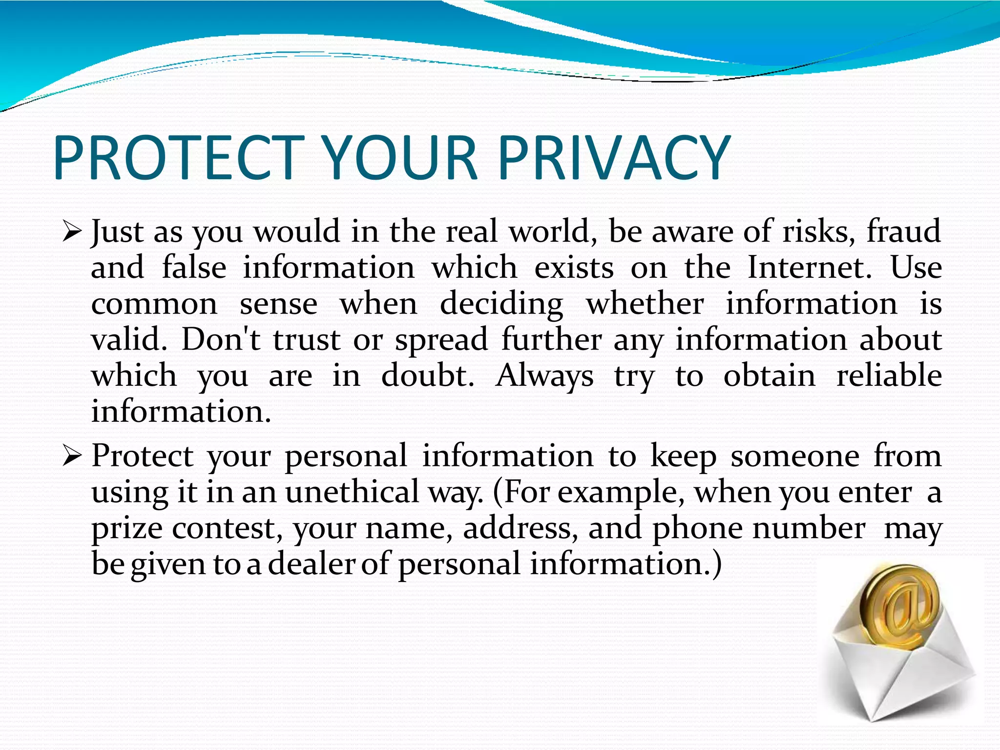 PROTECT YOUR PRIVACY
 Just as you would in the real world, be aware of risks, fraud
and false information which exists on the Internet. Use
common sense when deciding whether information is
valid. Don't trust or spread further any information about
which you are in doubt. Always try to obtain reliable
information.
 Protect your personal information to keep someone from
using it in an unethical way. (For example, when you enter a
prize contest, your name, address, and phone number may
be given toa dealerof personal information.)
 
