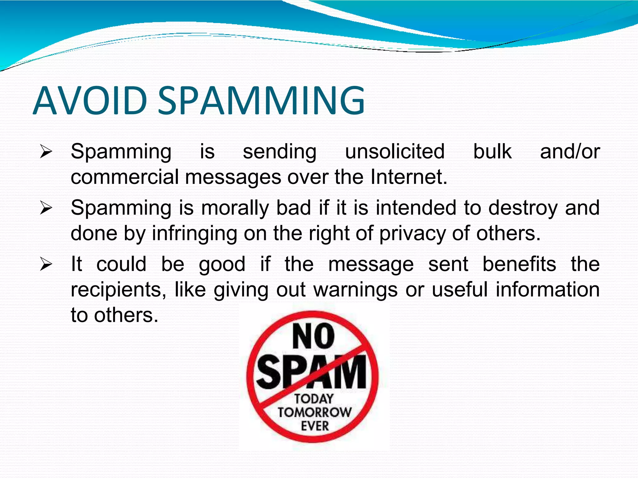 AVOID SPAMMING
 Spamming is sending unsolicited bulk and/or
commercial messages over the Internet.
 Spamming is morally bad if it is intended to destroy and
done by infringing on the right of privacy of others.
 It could be good if the message sent benefits the
recipients, like giving out warnings or useful information
to others.
 