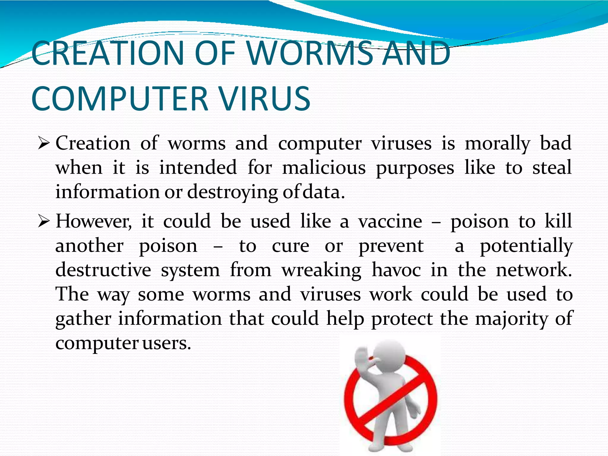 CREATION OF WORMS AND
COMPUTER VIRUS
 Creation of worms and computer viruses is morally bad
when it is intended for malicious purposes like to steal
information or destroying ofdata.
 However, it could be used like a vaccine – poison to kill
another poison – to cure or prevent a potentially
destructive system from wreaking havoc in the network.
The way some worms and viruses work could be used to
gather information that could help protect the majority of
computerusers.
 