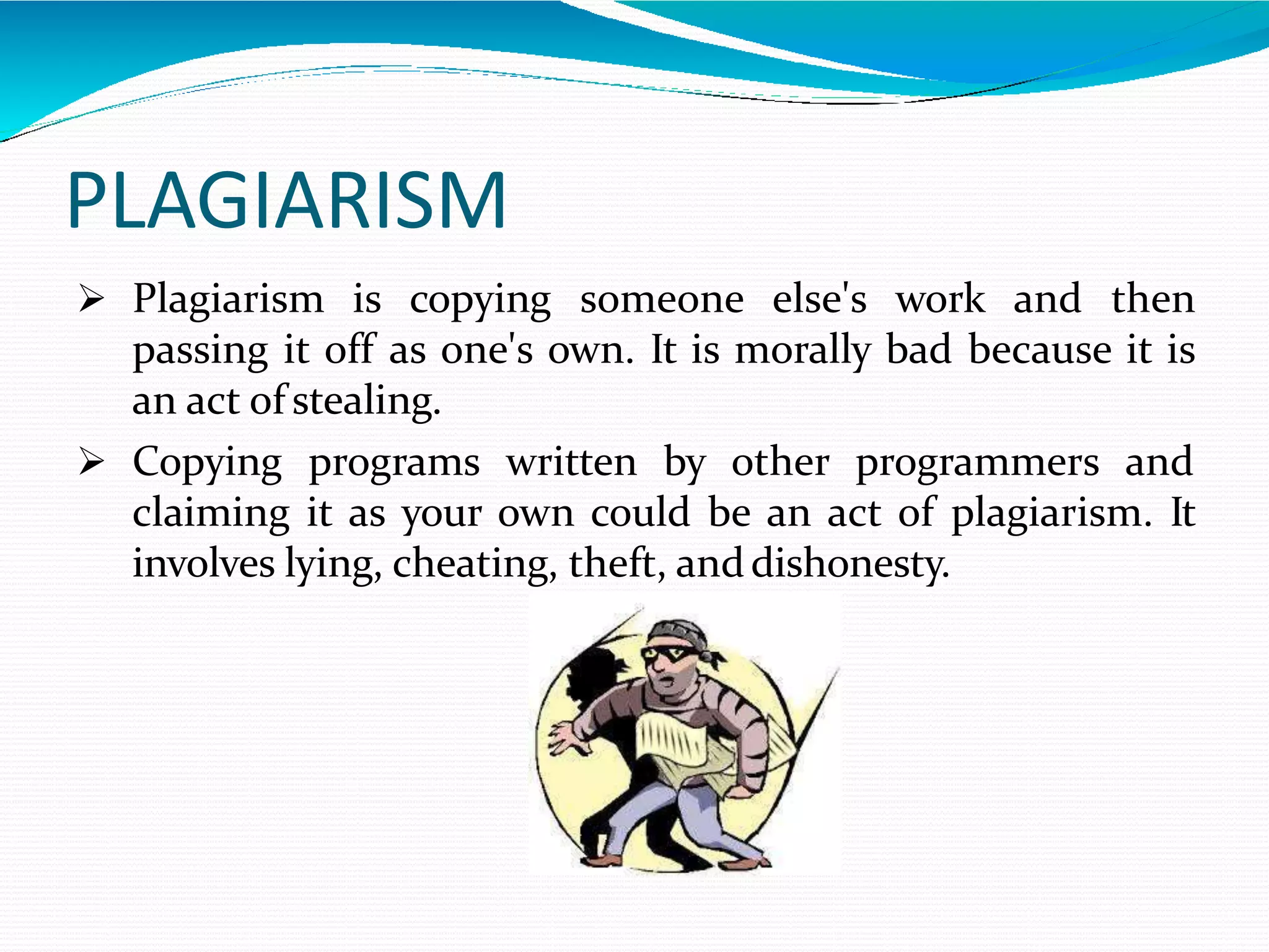 PLAGIARISM
 Plagiarism is copying someone else's work and then
passing it off as one's own. It is morally bad because it is
an act of stealing.
 Copying programs written by other programmers and
claiming it as your own could be an act of plagiarism. It
involves lying, cheating, theft, anddishonesty.
 