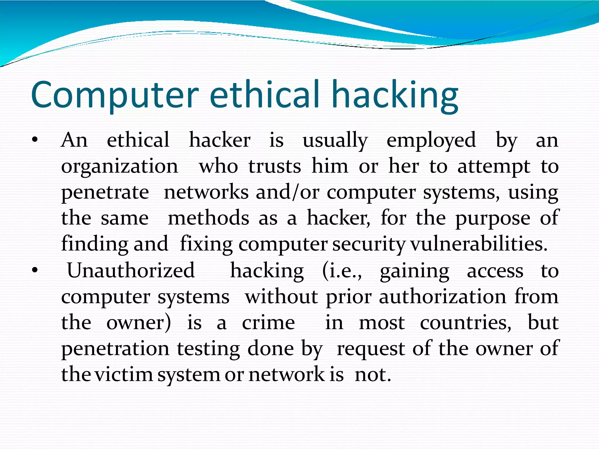 Computer ethical hacking
• An ethical hacker is usually employed by an
organization who trusts him or her to attempt to
penetrate networks and/or computer systems, using
the same methods as a hacker, for the purpose of
finding and fixing computer security vulnerabilities.
• Unauthorized hacking (i.e., gaining access to
computer systems without prior authorization from
the owner) is a crime in most countries, but
penetration testing done by request of the owner of
thevictim system or network is not.
 