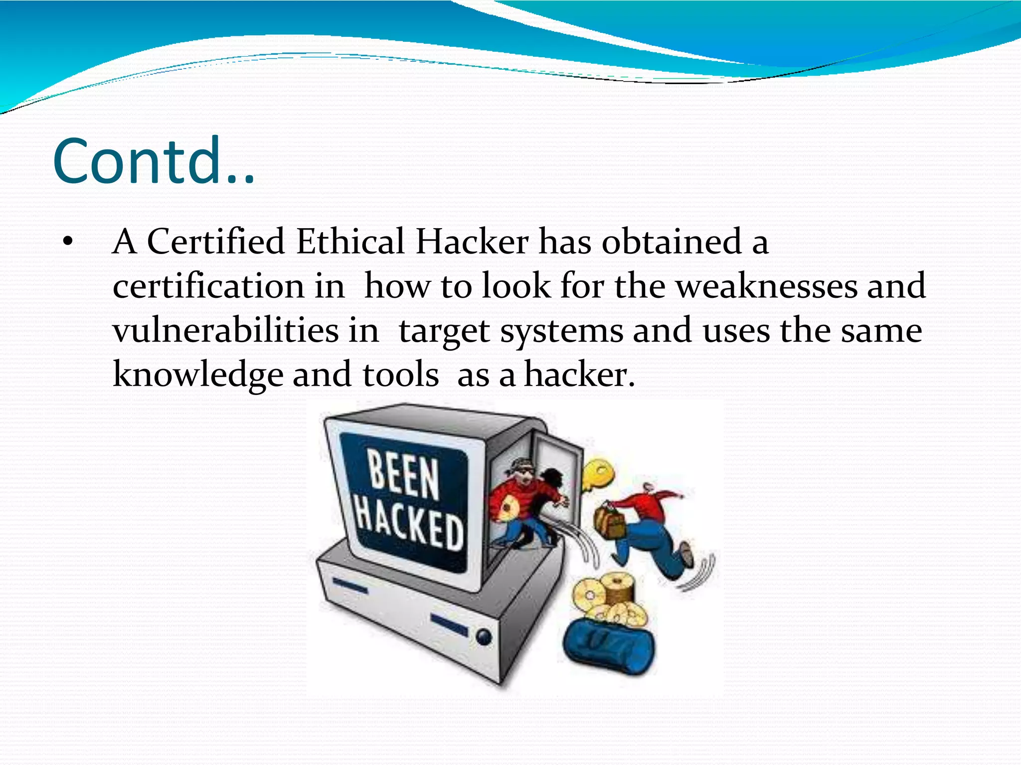 Contd..
• A Certified Ethical Hacker has obtained a
certification in how to look for the weaknesses and
vulnerabilities in target systems and uses the same
knowledge and tools as a hacker.
 