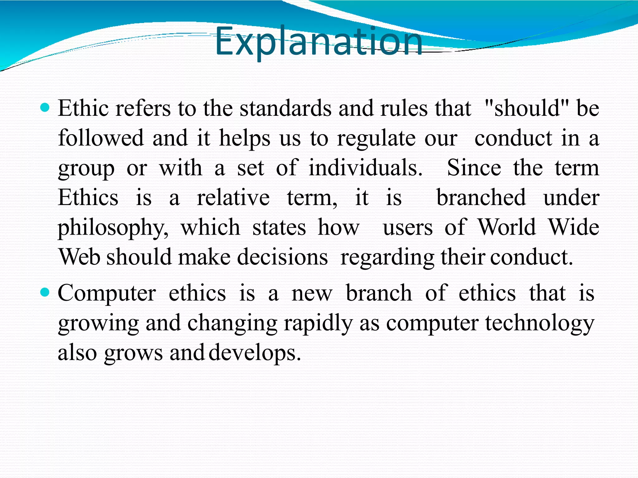 Explanation
 Ethic refers to the standards and rules that "should" be
followed and it helps us to regulate our conduct in a
group or with a set of individuals. Since the term
Ethics is a relative term, it is branched under
philosophy, which states how users of World Wide
Web should make decisions regarding their conduct.
 Computer ethics is a new branch of ethics that is
growing and changing rapidly as computer technology
also grows anddevelops.
 