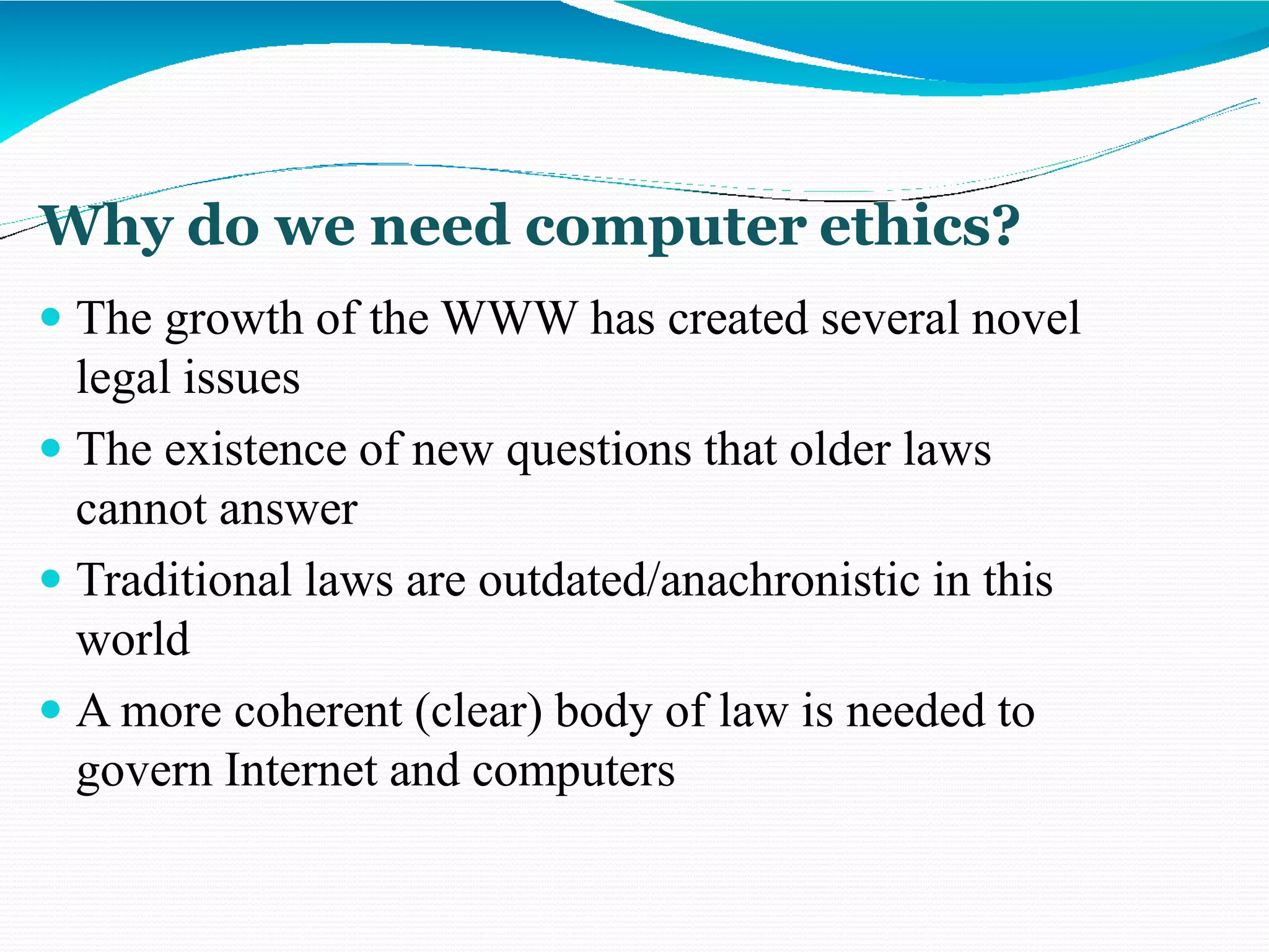 Why do we need computer ethics?
 The growth of the WWW has created several novel
legal issues
 The existence of new questions that older laws
cannot answer
 Traditional laws are outdated/anachronistic in this
world
 A more coherent (clear) body of law is needed to
govern Internet and computers
 