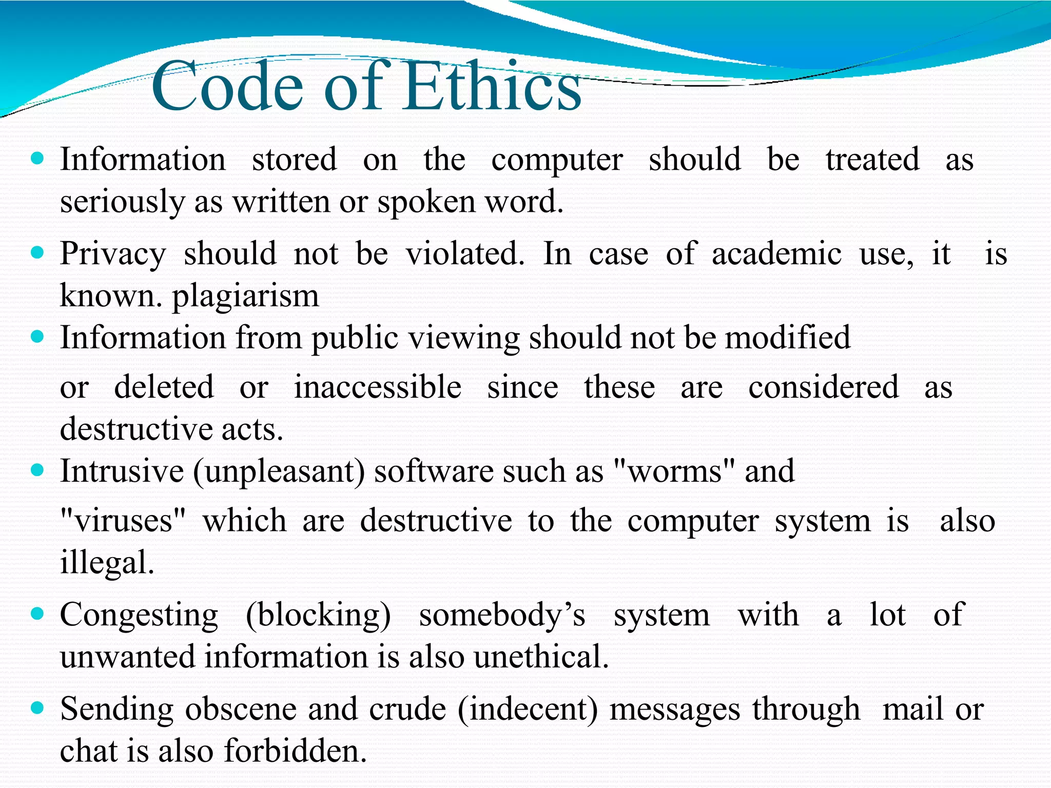 Code of Ethics
 Information stored on the computer should be treated as
seriously as written or spoken word.
 Privacy should not be violated. In case of academic use, it is
known. plagiarism
 Information from public viewing should not be modified
or deleted or inaccessible since these are considered as
destructive acts.
 Intrusive (unpleasant) software such as "worms" and
"viruses" which are destructive to the computer system is also
illegal.
 Congesting (blocking) somebody’s system with a lot of
unwanted information is also unethical.
 Sending obscene and crude (indecent) messages through mail or
chat is also forbidden.
 