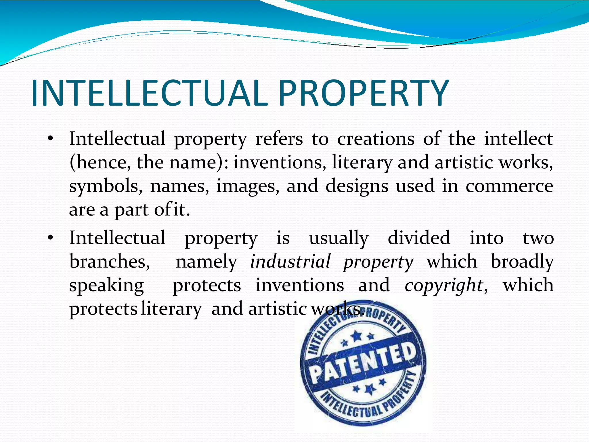 INTELLECTUAL PROPERTY
• Intellectual property refers to creations of the intellect
(hence, the name): inventions, literary and artistic works,
symbols, names, images, and designs used in commerce
are a part ofit.
• Intellectual property is usually divided into two
branches, namely industrial property which broadly
speaking protects inventions and copyright, which
protectsliterary and artistic works.
 