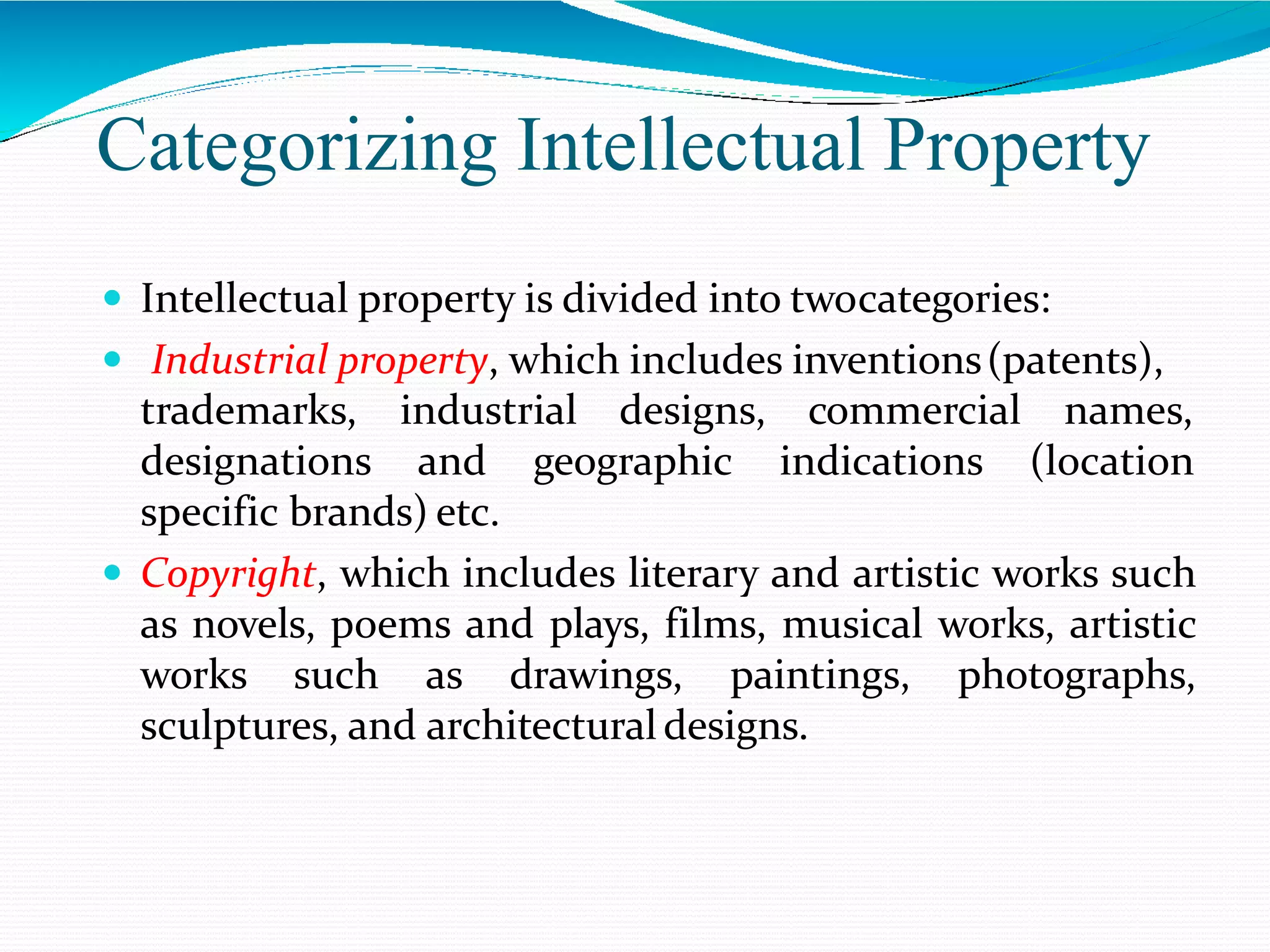 Categorizing Intellectual Property
 Intellectual property is divided into twocategories:
 Industrial property, which includes inventions(patents),
trademarks, industrial designs, commercial
designations and geographic indications
names,
(location
specific brands) etc.
 Copyright, which includes literary and artistic works such
as novels, poems and plays, films, musical works, artistic
works such as drawings, paintings, photographs,
sculptures, and architecturaldesigns.
 