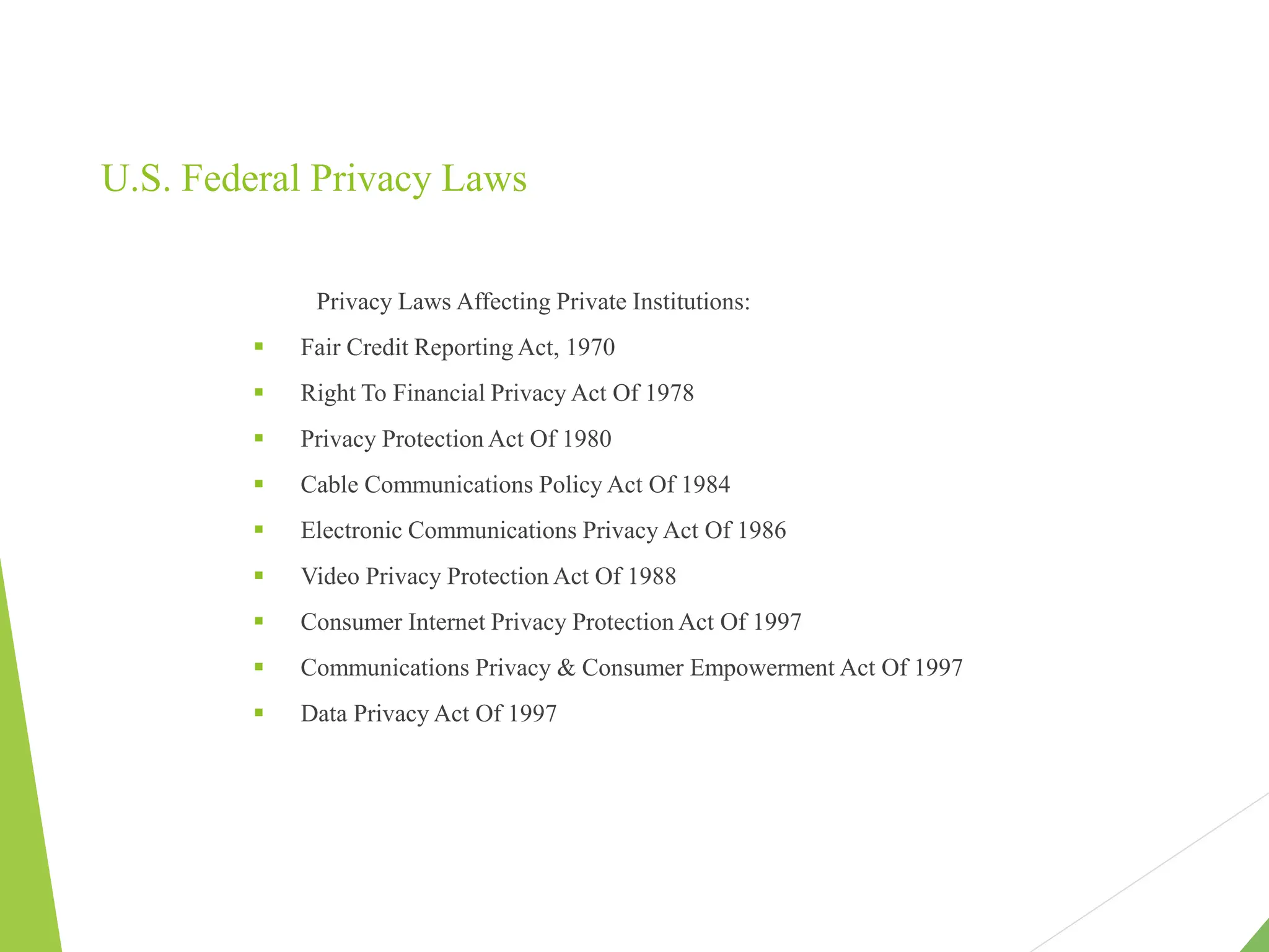 U.S. Federal Privacy Laws
Privacy Laws Affecting Private Institutions:
 Fair Credit Reporting Act, 1970
 Right To Financial Privacy Act Of 1978
 Privacy Protection Act Of 1980
 Cable Communications Policy Act Of 1984
 Electronic Communications Privacy Act Of 1986
 Video Privacy Protection Act Of 1988
 Consumer Internet Privacy Protection Act Of 1997
 Communications Privacy & Consumer Empowerment Act Of 1997
 Data Privacy Act Of 1997
 