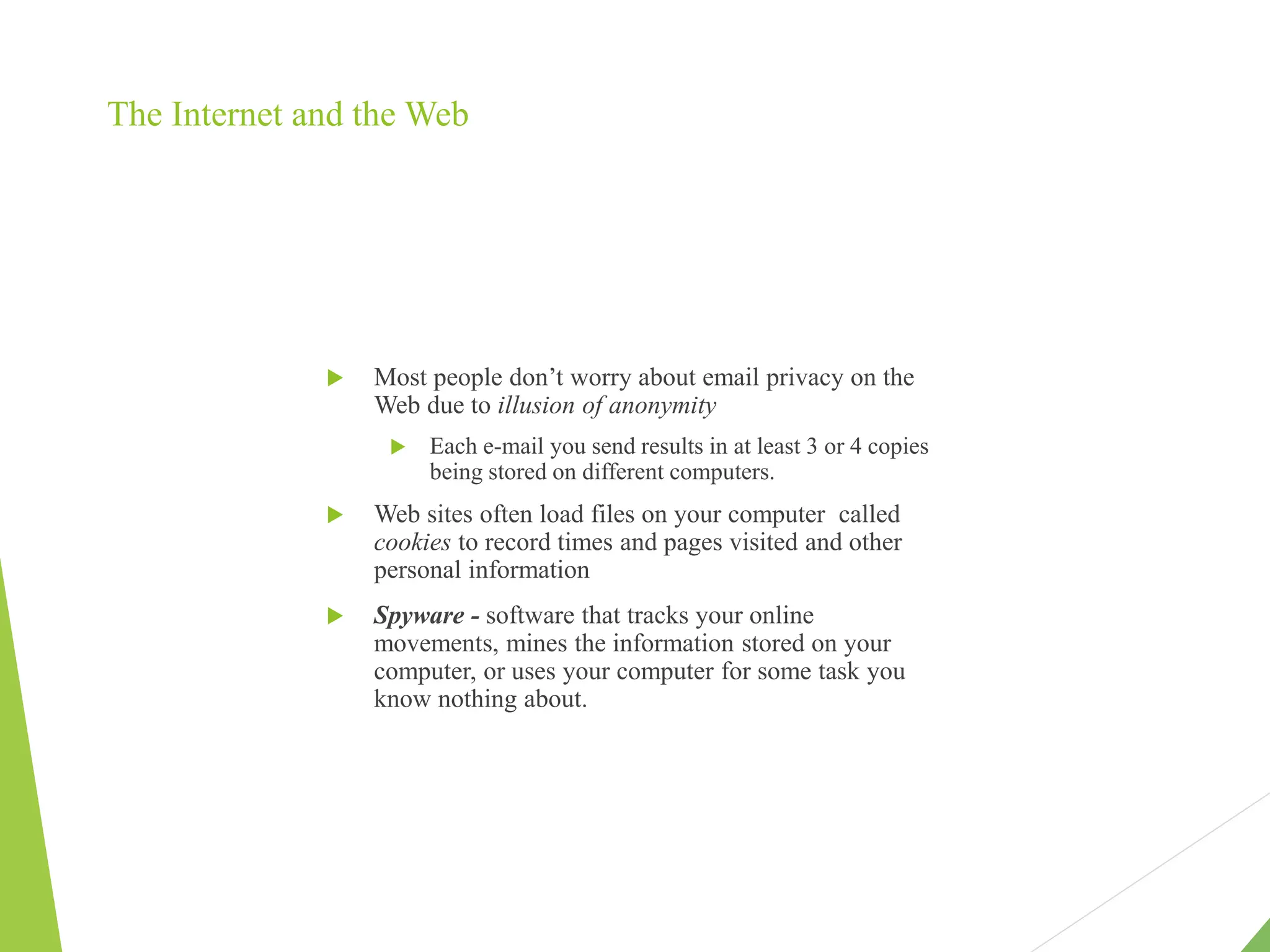 The Internet and the Web
 Most people don’t worry about email privacy on the
Web due to illusion of anonymity
 Each e-mail you send results in at least 3 or 4 copies
being stored on different computers.
 Web sites often load files on your computer called
cookies to record times and pages visited and other
personal information
 Spyware - software that tracks your online
movements, mines the information stored on your
computer, or uses your computer for some task you
know nothing about.
 