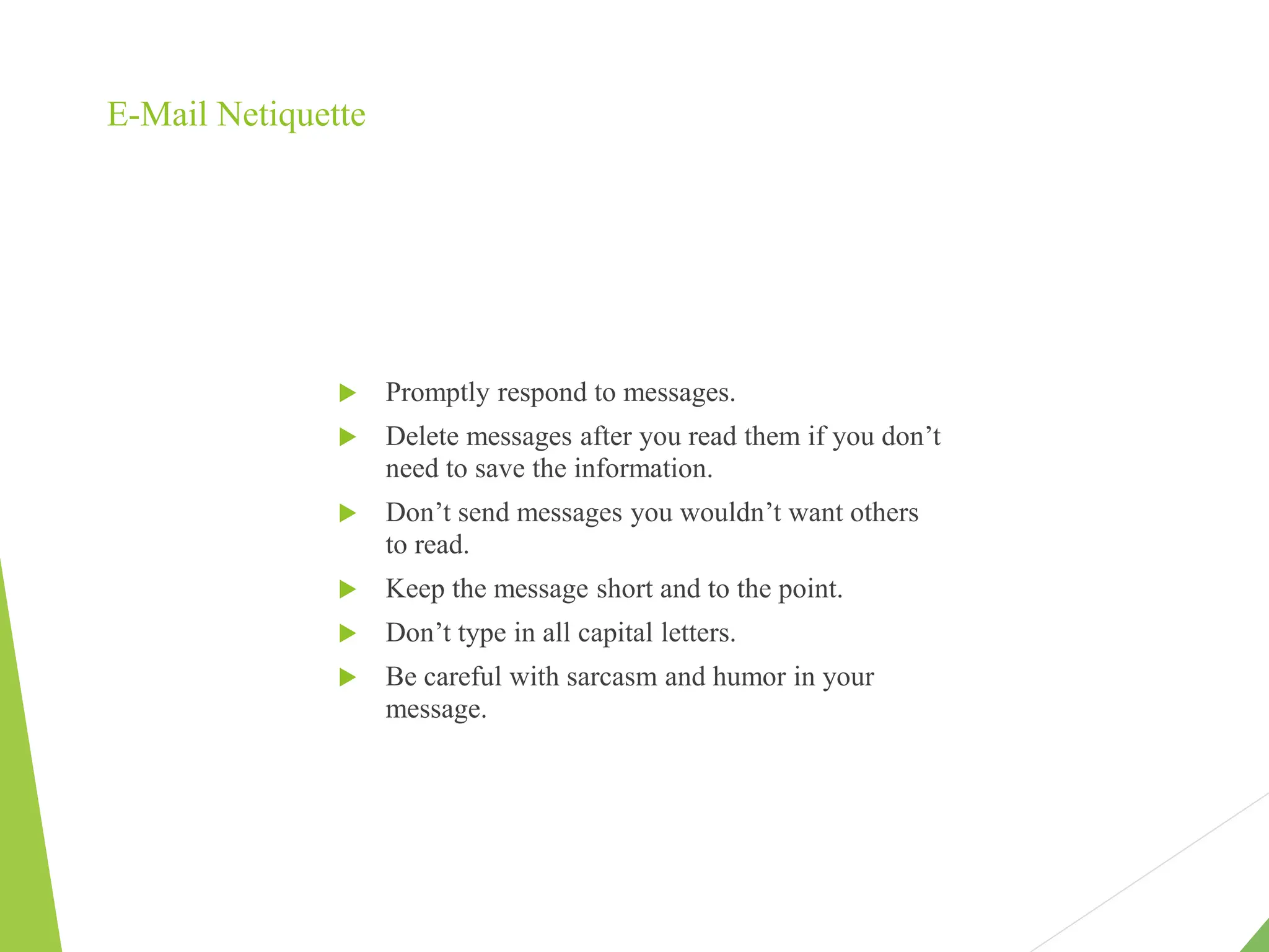 E-Mail Netiquette
 Promptly respond to messages.
 Delete messages after you read them if you don’t
need to save the information.
 Don’t send messages you wouldn’t want others
to read.
 Keep the message short and to the point.
 Don’t type in all capital letters.
 Be careful with sarcasm and humor in your
message.
 