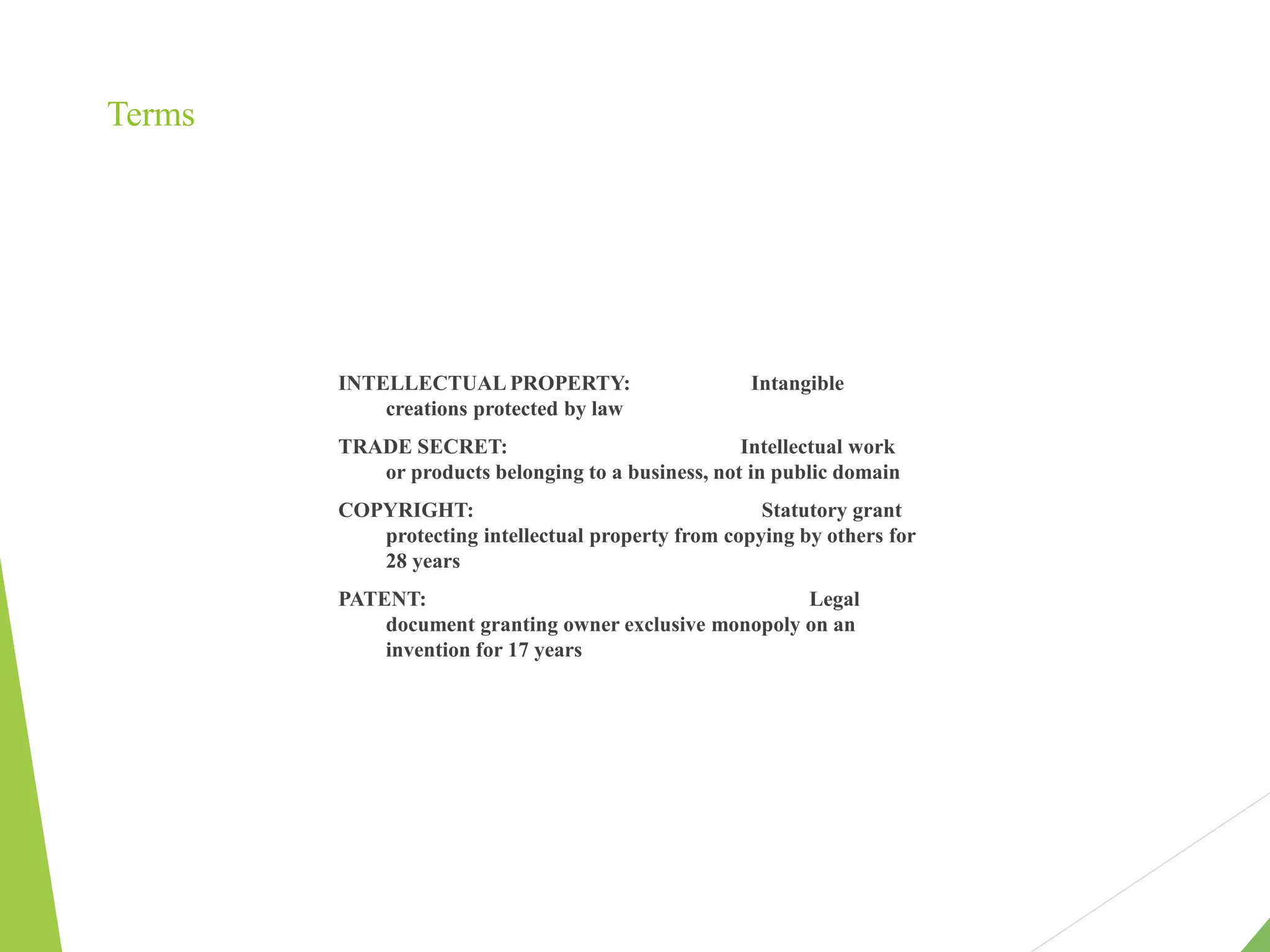 Terms
INTELLECTUAL PROPERTY: Intangible
creations protected by law
TRADE SECRET: Intellectual work
or products belonging to a business, not in public domain
COPYRIGHT: Statutory grant
protecting intellectual property from copying by others for
28 years
PATENT: Legal
document granting owner exclusive monopoly on an
invention for 17 years
 