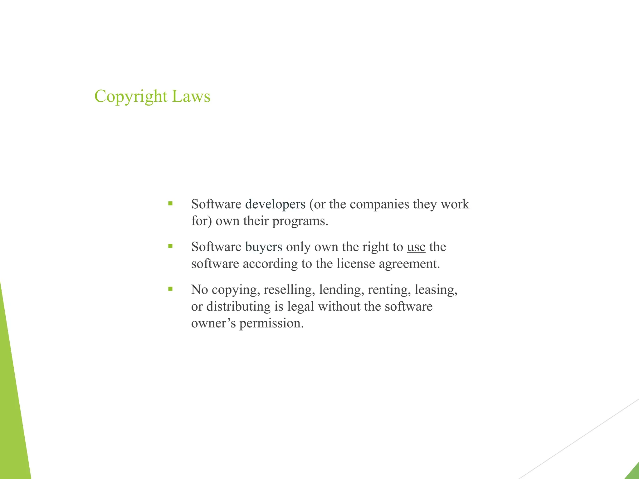 Copyright Laws
 Software developers (or the companies they work
for) own their programs.
 Software buyers only own the right to use the
software according to the license agreement.
 No copying, reselling, lending, renting, leasing,
or distributing is legal without the software
owner’s permission.
 