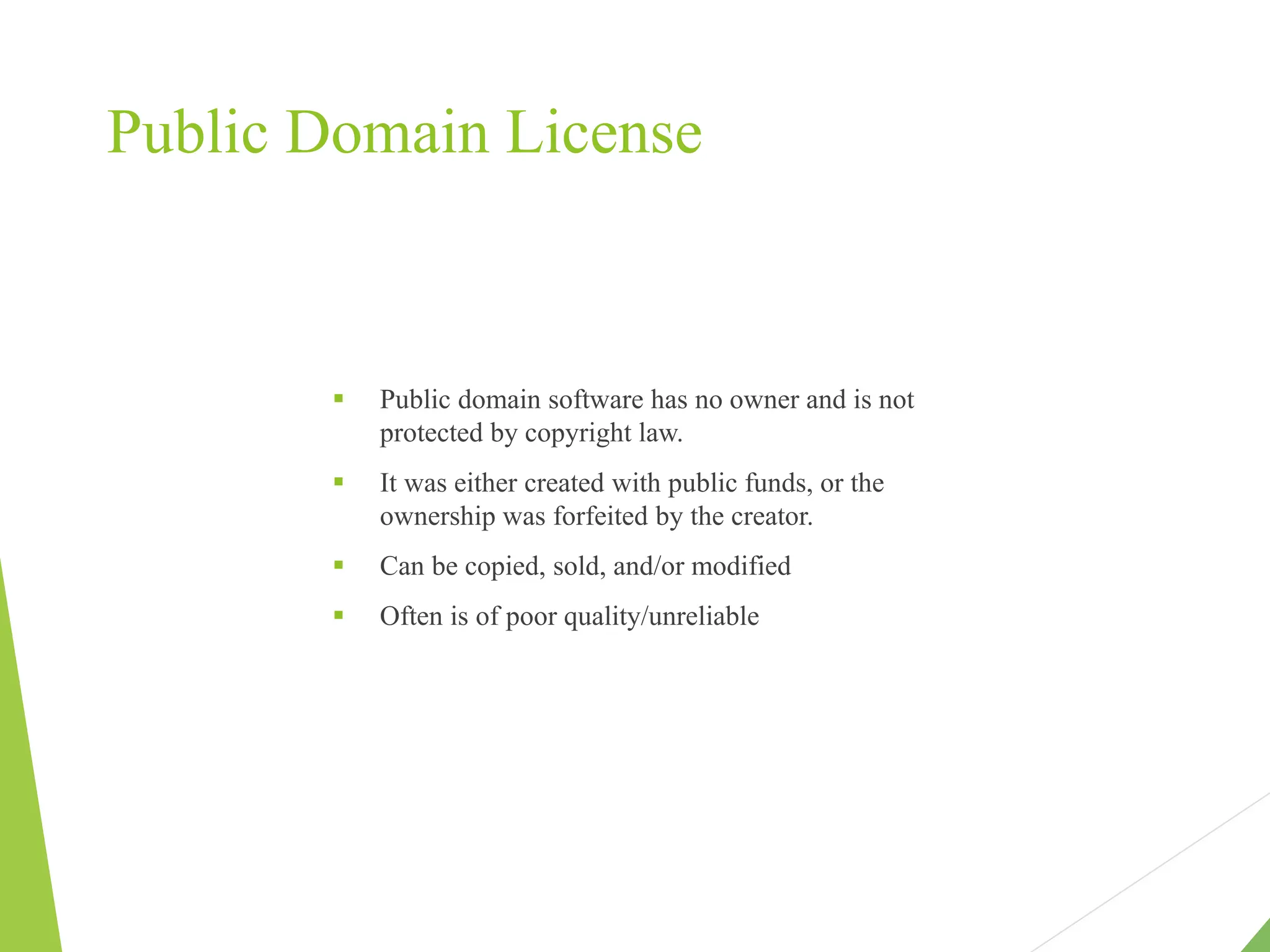 Public Domain License
 Public domain software has no owner and is not
protected by copyright law.
 It was either created with public funds, or the
ownership was forfeited by the creator.
 Can be copied, sold, and/or modified
 Often is of poor quality/unreliable
 