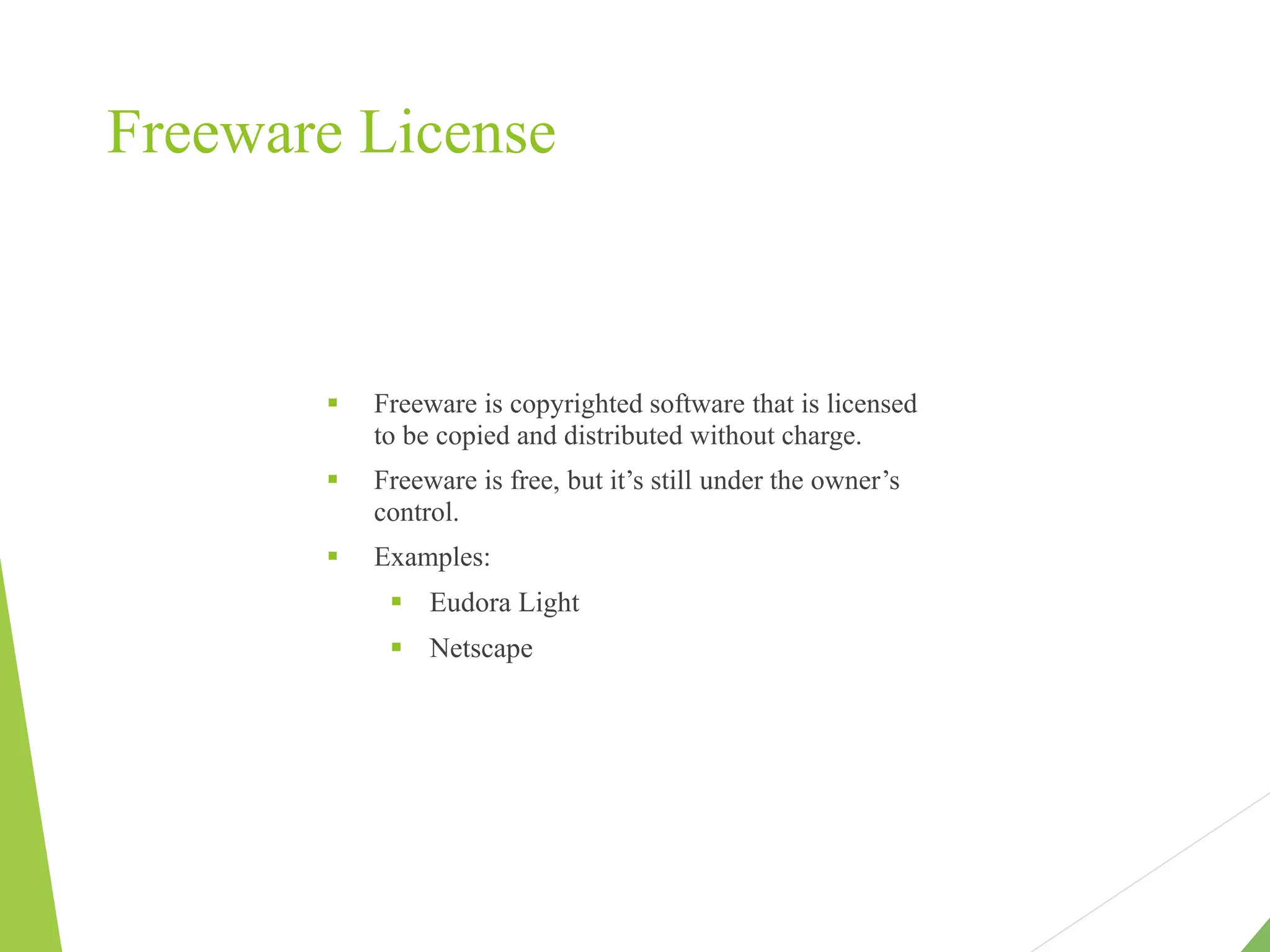 Freeware License
 Freeware is copyrighted software that is licensed
to be copied and distributed without charge.
 Freeware is free, but it’s still under the owner’s
control.
 Examples:
 Eudora Light
 Netscape
 