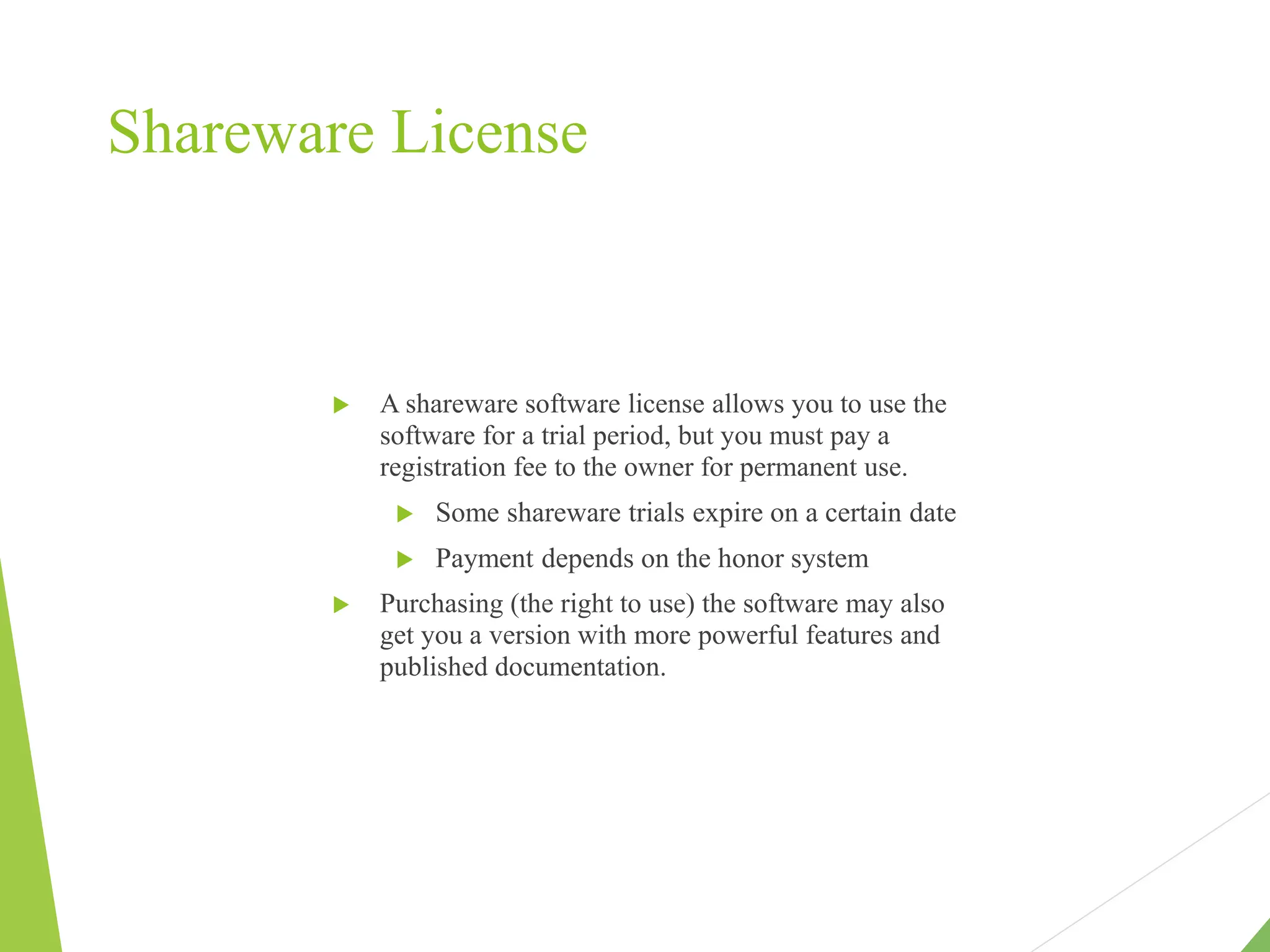 Shareware License
 A shareware software license allows you to use the
software for a trial period, but you must pay a
registration fee to the owner for permanent use.
 Some shareware trials expire on a certain date
 Payment depends on the honor system
 Purchasing (the right to use) the software may also
get you a version with more powerful features and
published documentation.
 