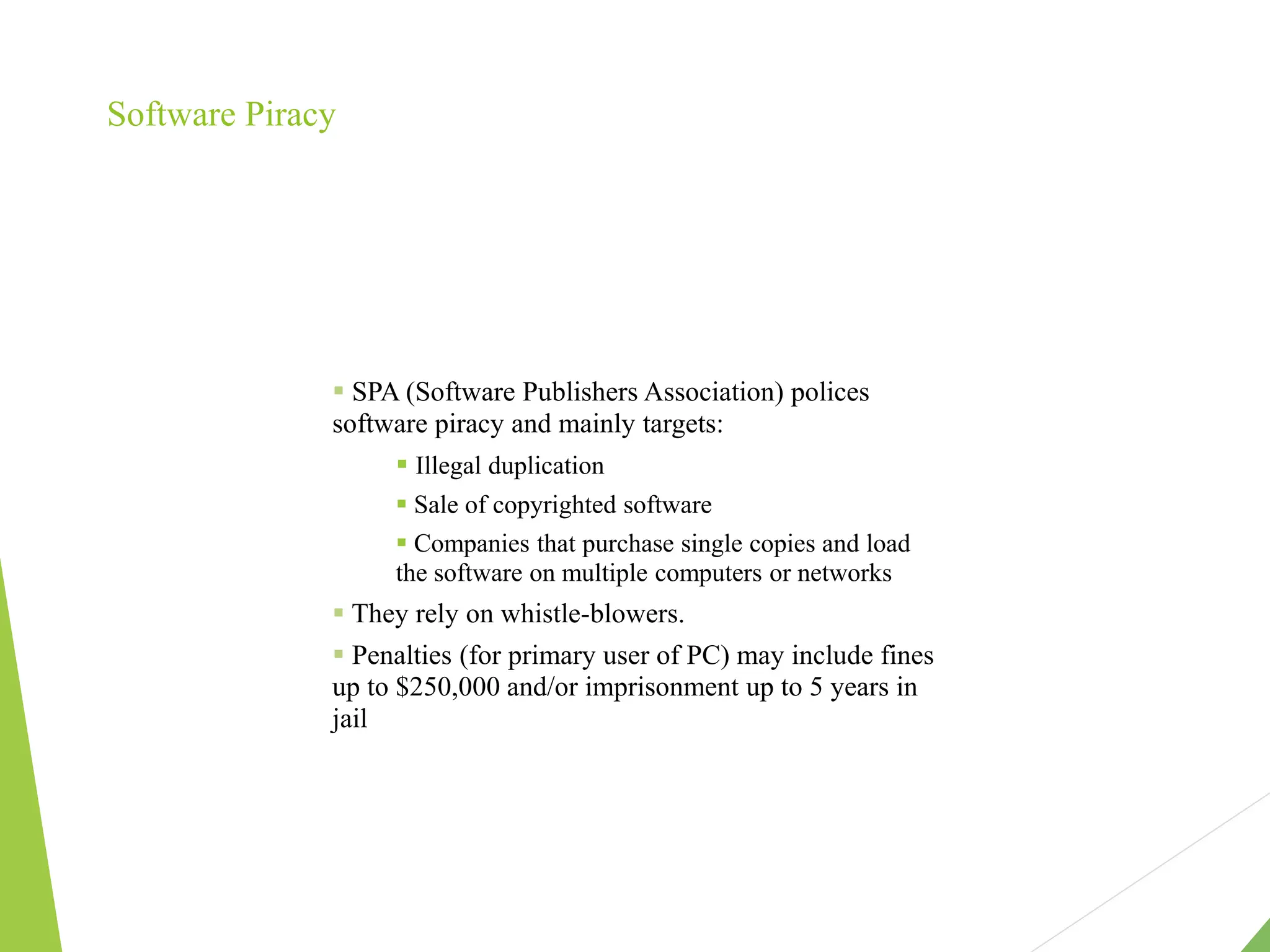 Software Piracy
 SPA (Software Publishers Association) polices
software piracy and mainly targets:
 Illegal duplication
 Sale of copyrighted software
 Companies that purchase single copies and load
the software on multiple computers or networks
 They rely on whistle-blowers.
 Penalties (for primary user of PC) may include fines
up to $250,000 and/or imprisonment up to 5 years in
jail
 