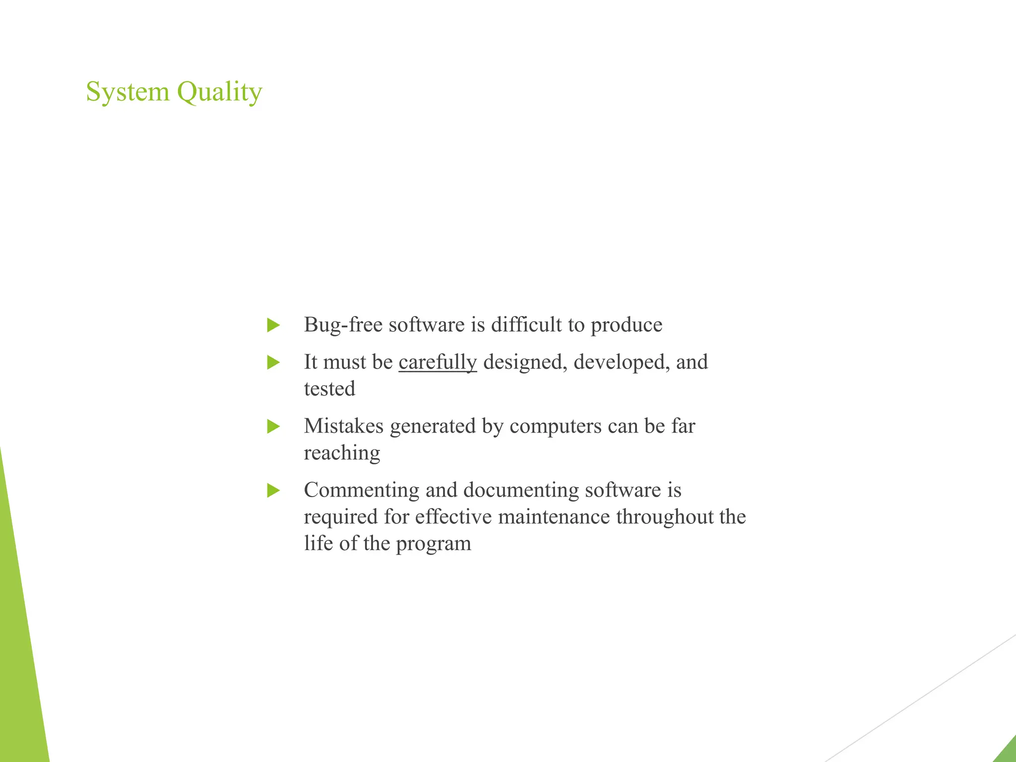 System Quality
 Bug-free software is difficult to produce
 It must be carefully designed, developed, and
tested
 Mistakes generated by computers can be far
reaching
 Commenting and documenting software is
required for effective maintenance throughout the
life of the program
 