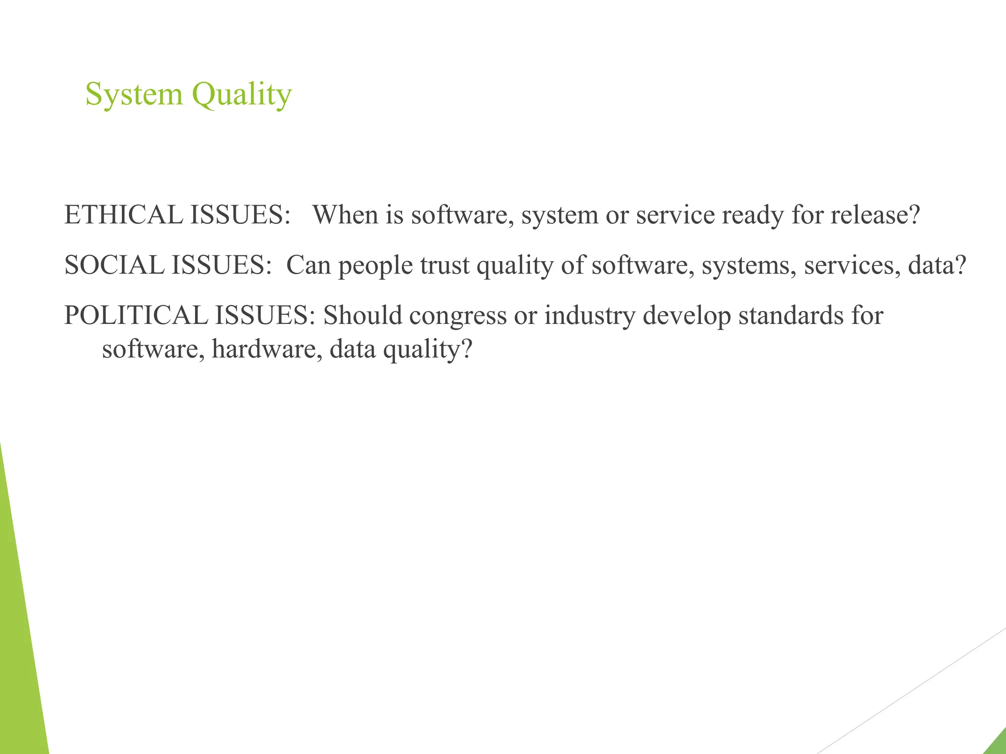 System Quality
ETHICAL ISSUES: When is software, system or service ready for release?
SOCIAL ISSUES: Can people trust quality of software, systems, services, data?
POLITICAL ISSUES: Should congress or industry develop standards for
software, hardware, data quality?
 