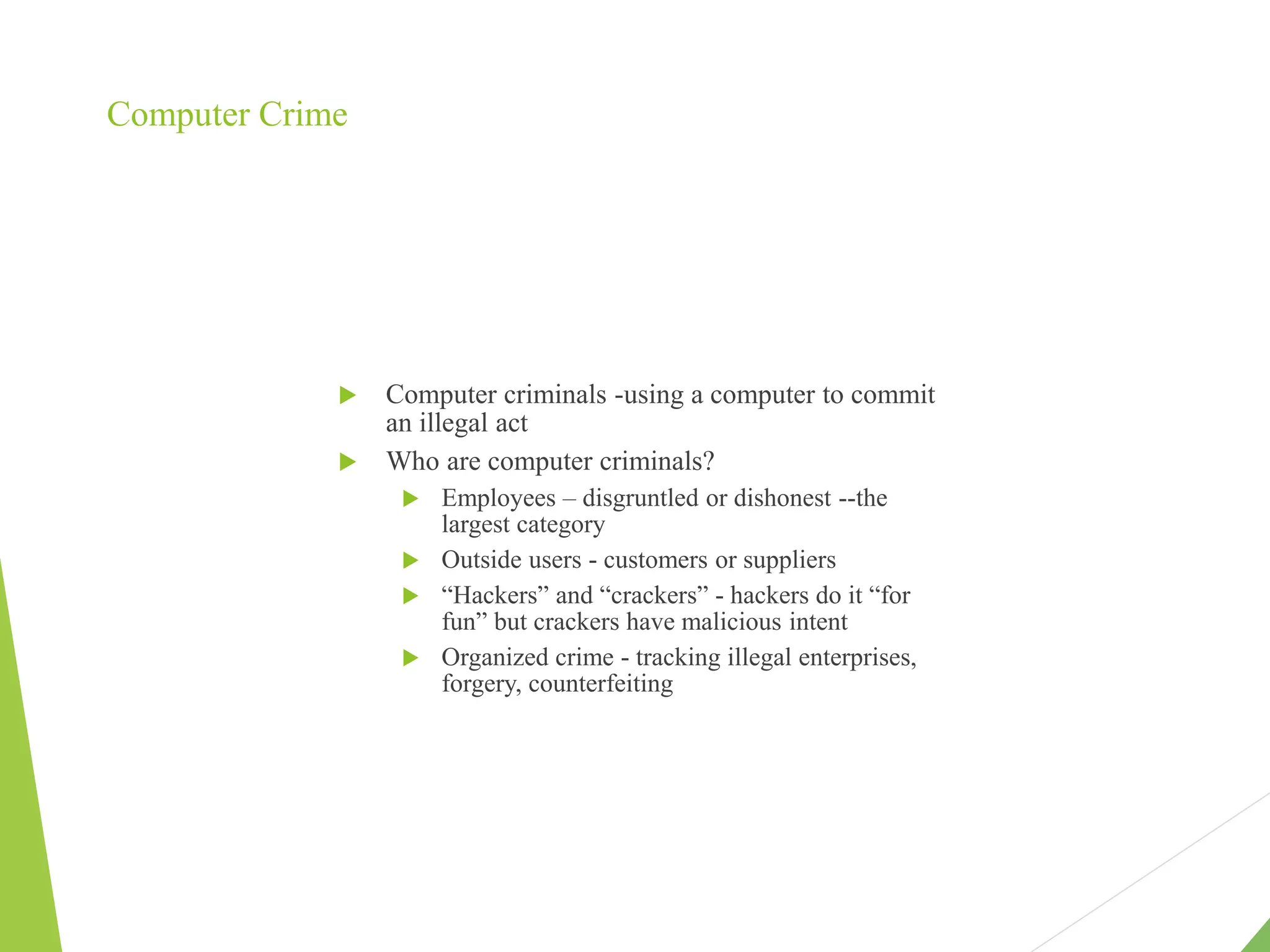 Computer Crime
 Computer criminals -using a computer to commit
an illegal act
 Who are computer criminals?
 Employees – disgruntled or dishonest --the
largest category
 Outside users - customers or suppliers
 “Hackers” and “crackers” - hackers do it “for
fun” but crackers have malicious intent
 Organized crime - tracking illegal enterprises,
forgery, counterfeiting
 