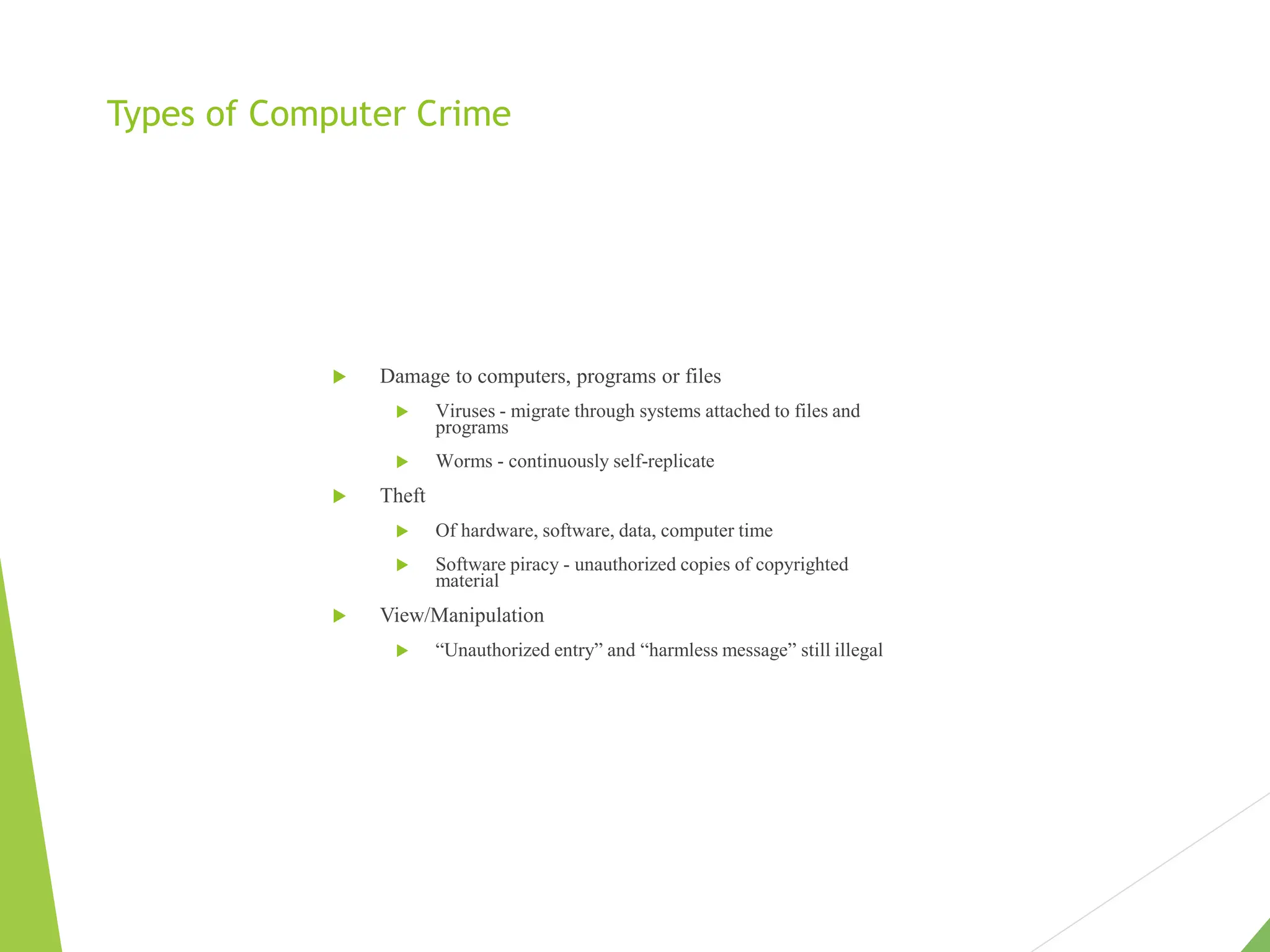 Types of Computer Crime
 Damage to computers, programs or files
 Viruses - migrate through systems attached to files and
programs
 Worms - continuously self-replicate
 Theft
 Of hardware, software, data, computer time
 Software piracy - unauthorized copies of copyrighted
material
 View/Manipulation
 “Unauthorized entry” and “harmless message” still illegal
 