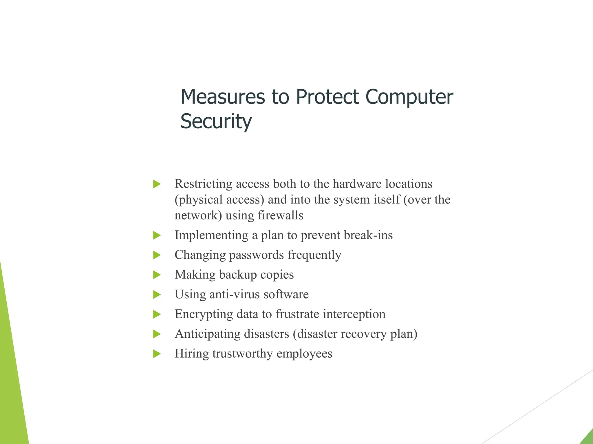  Restricting access both to the hardware locations
(physical access) and into the system itself (over the
network) using firewalls
 Implementing a plan to prevent break-ins
 Changing passwords frequently
 Making backup copies
 Using anti-virus software
 Encrypting data to frustrate interception
 Anticipating disasters (disaster recovery plan)
 Hiring trustworthy employees
Measures to Protect Computer
Security
 