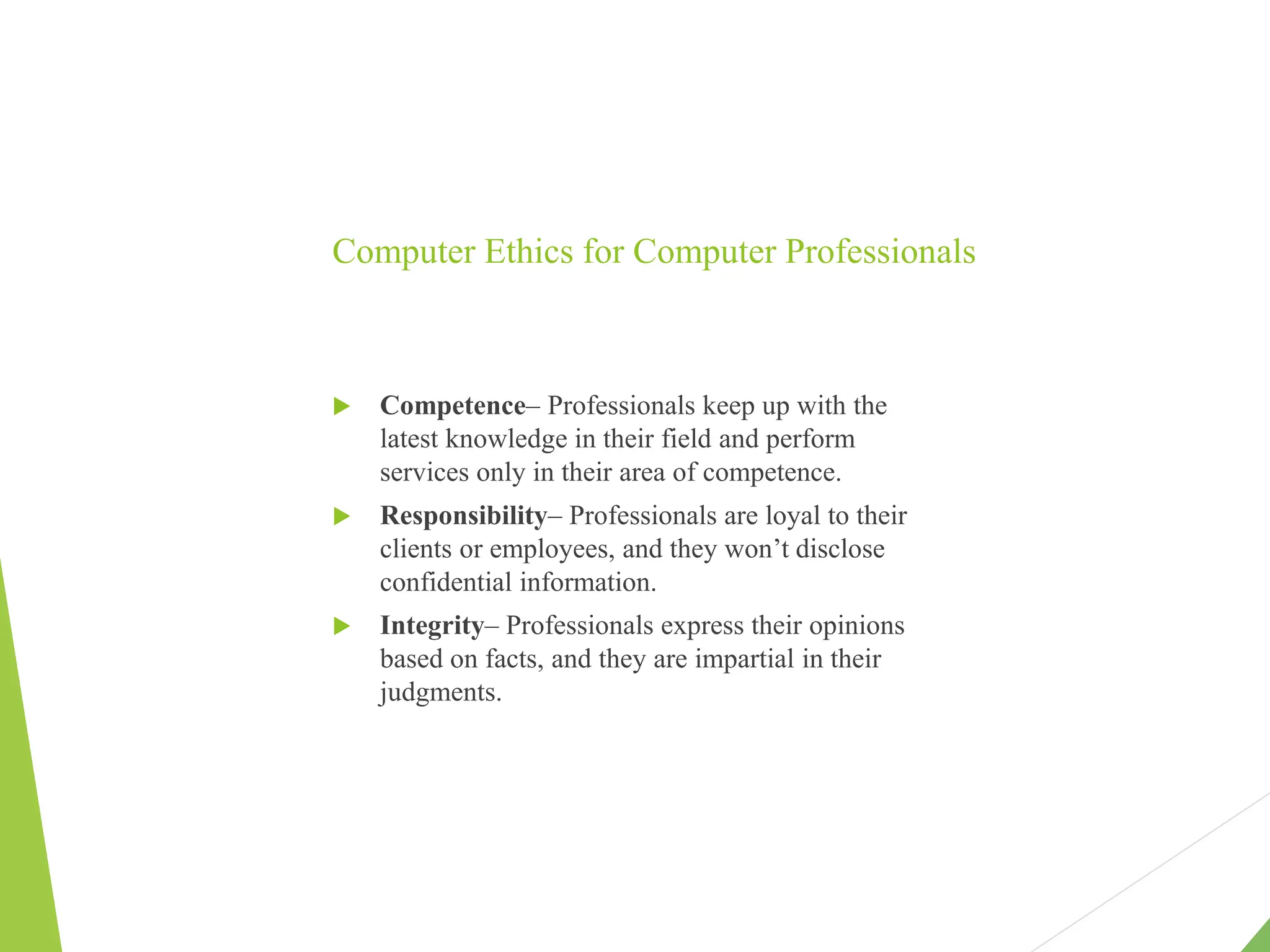 Computer Ethics for Computer Professionals
 Competence– Professionals keep up with the
latest knowledge in their field and perform
services only in their area of competence.
 Responsibility– Professionals are loyal to their
clients or employees, and they won’t disclose
confidential information.
 Integrity– Professionals express their opinions
based on facts, and they are impartial in their
judgments.
 