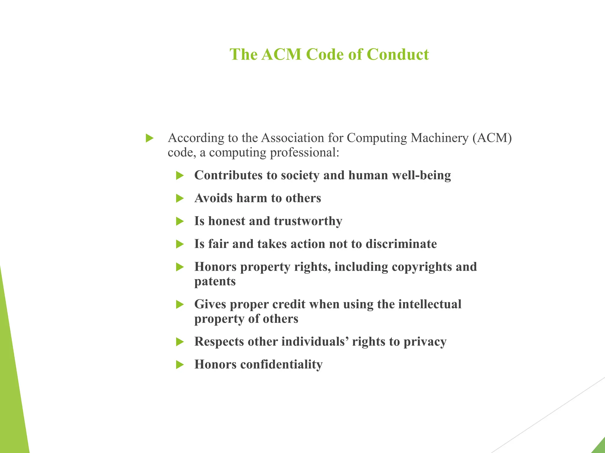 The ACM Code of Conduct
 According to the Association for Computing Machinery (ACM)
code, a computing professional:
 Contributes to society and human well-being
 Avoids harm to others
 Is honest and trustworthy
 Is fair and takes action not to discriminate
 Honors property rights, including copyrights and
patents
 Gives proper credit when using the intellectual
property of others
 Respects other individuals’ rights to privacy
 Honors confidentiality
 