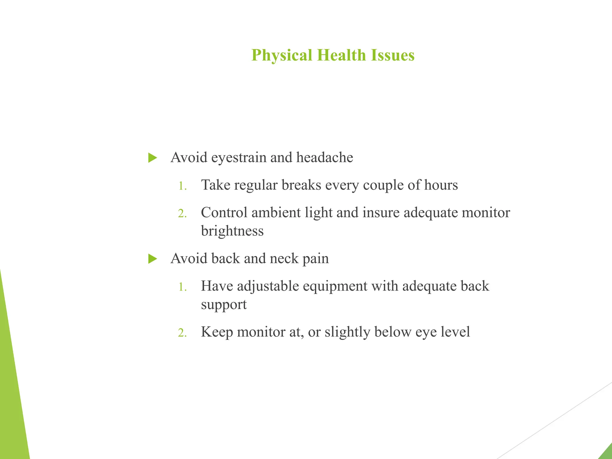 Physical Health Issues
 Avoid eyestrain and headache
1. Take regular breaks every couple of hours
2. Control ambient light and insure adequate monitor
brightness
 Avoid back and neck pain
1. Have adjustable equipment with adequate back
support
2. Keep monitor at, or slightly below eye level
 